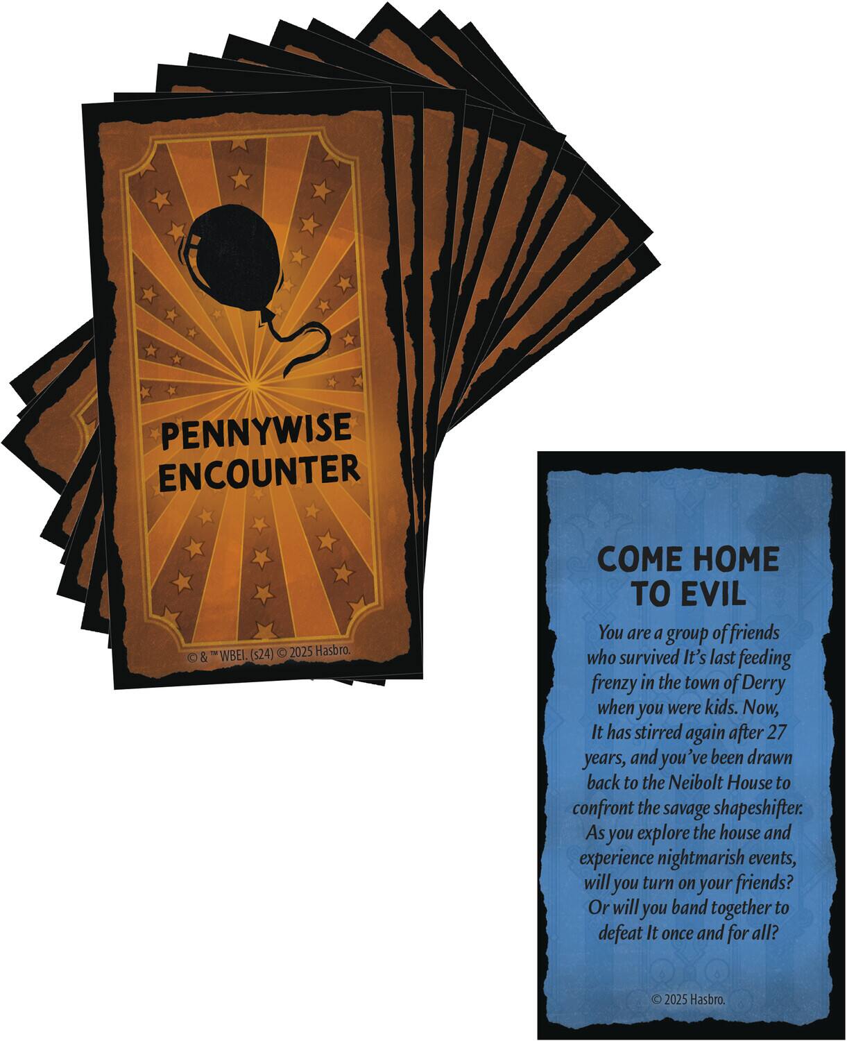 **Pennywise Encounter**

© & ™ "WBEI" (s24) © 2025 Hasbro.

---

**Come Home to Evil**

You are a group of friends who survived It's last feeding frenzy in the town of Derry when you were kids. Now, It has stirred again after 27 years, and you've been drawn back to the Neibolt House to confront the savage shapeshifter. As you explore the house and experience nightmarish events, will you turn on your friends? Or will you band together to defeat It once and for all?

© 2025 Hasbro.