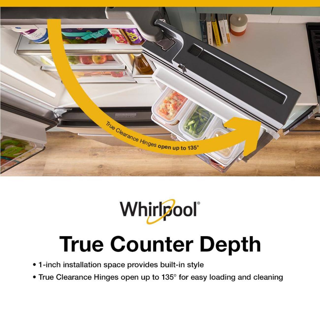 Whirlpool True Counter Depth  
1-inch installation space provides built-in style  
True Clearance Hinges open up to 135° for easy loading and cleaning