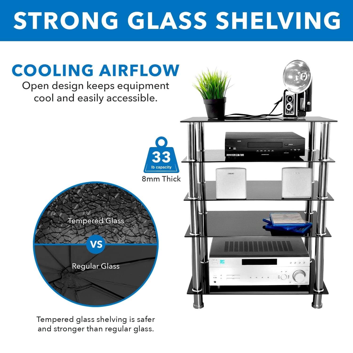STRONG GLASS SHELVING

COOLING AIRFLOW  
Open design keeps equipment cool and easily accessible.

33 lb capacity  
8mm Thick  

Tempered Glass vs Regular Glass  
Tempered glass shelving is safer and stronger than regular glass.