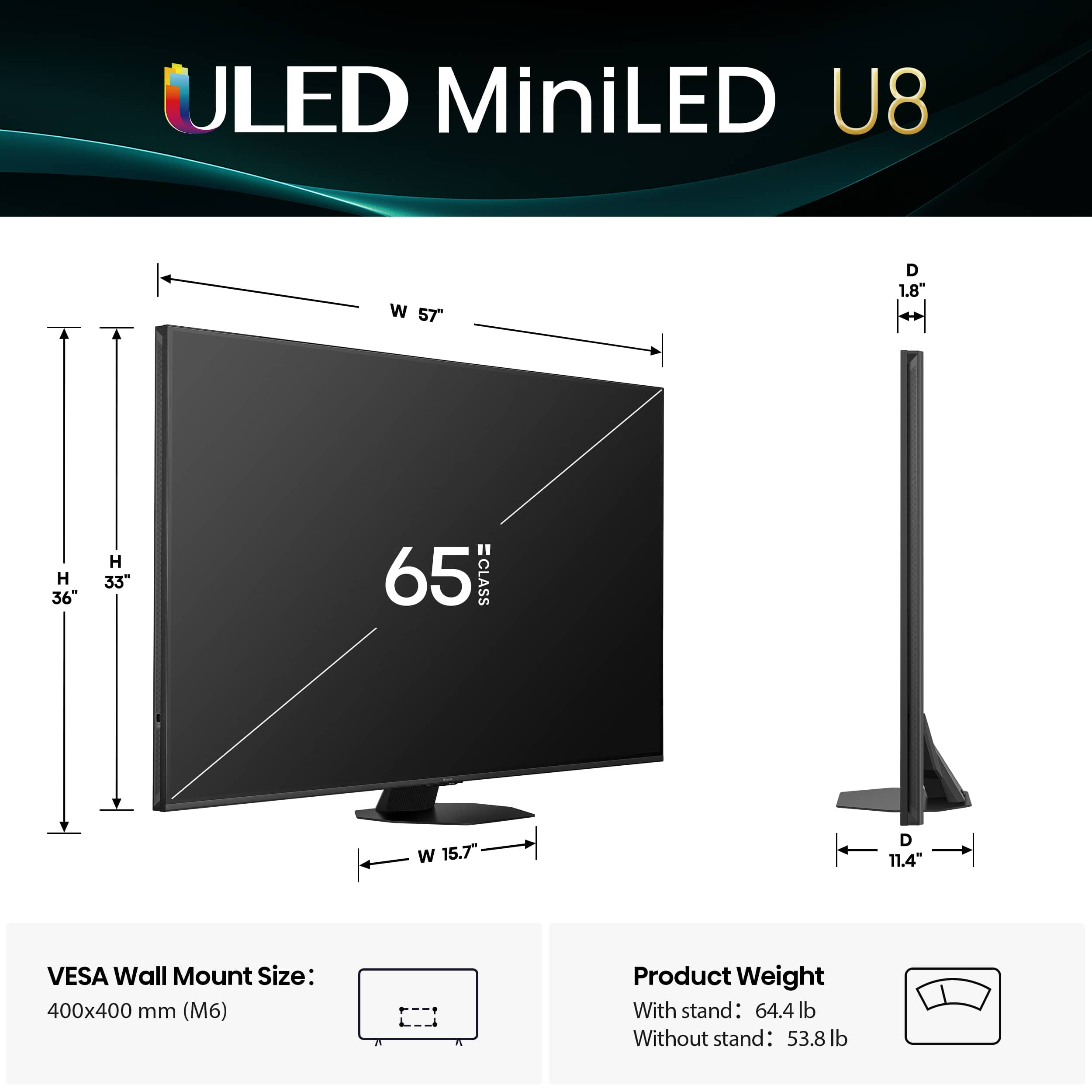 ULED MiniLED U8 W 57" D 1.8" H 36" H 33" 65 =CLASS W 15.7" D 11.4 VESA Wall Mount Size: 400x400 mm (M6) Product Weight With stand: 64.4 lb Without stand: 53.8 lb