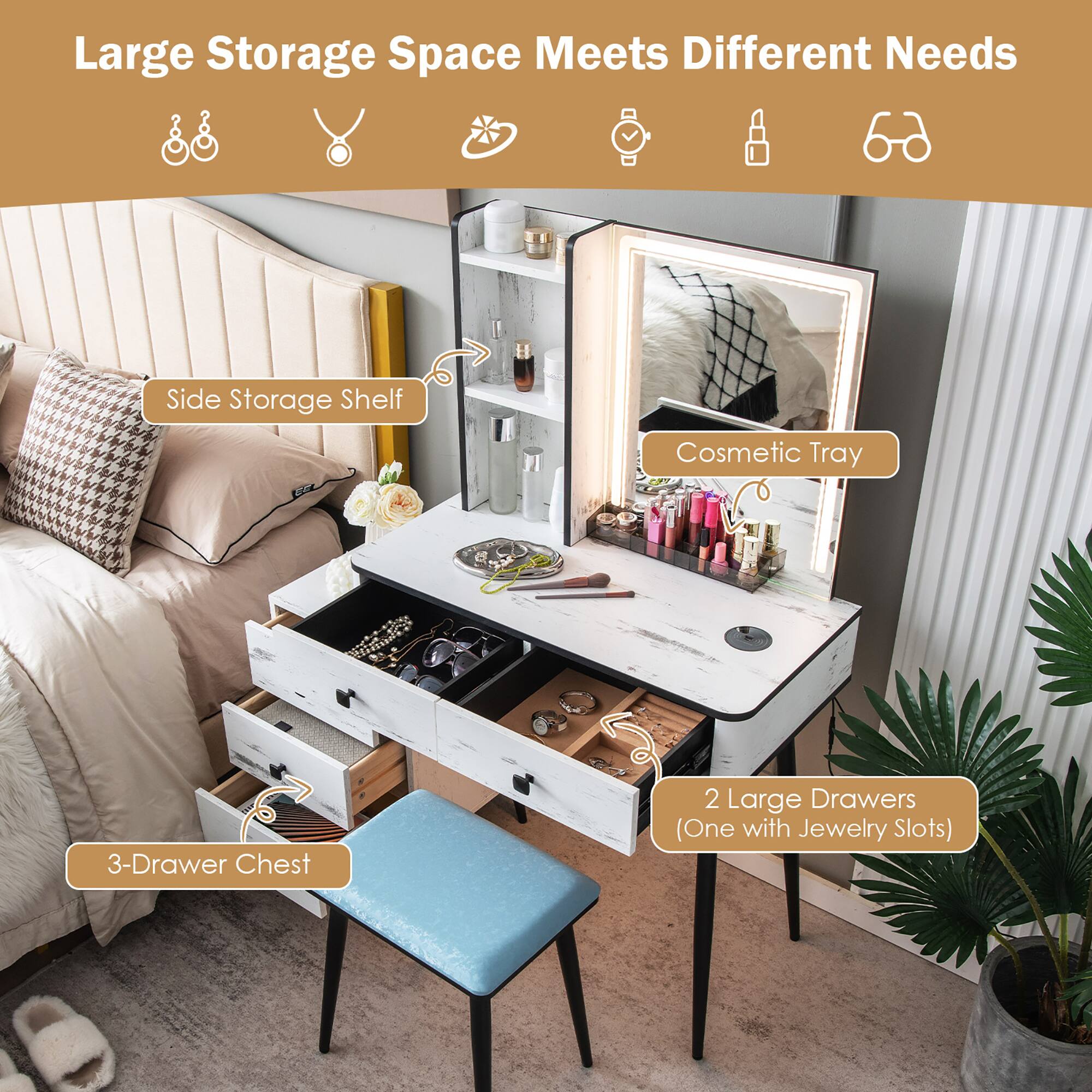 Large Storage Space Meets Different Needs

- Side Storage Shelf
- Cosmetic Tray
- 3-Drawer Chest
- 2 Large Drawers (One with Jewelry Slots)
