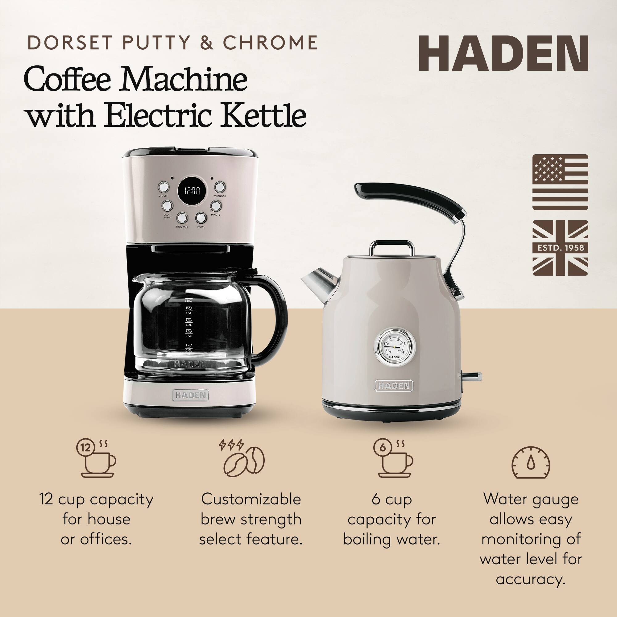 DORSET PUTTY & CHROME Coffee Machine with Electric Kettle  
HADEN 1200  
ESTD. 1958  

- 12 cup capacity for house or offices.  
- Customizable brew strength select feature.  
- 6 cup capacity for boiling water.  
- Water gauge allows easy monitoring of water level for accuracy.