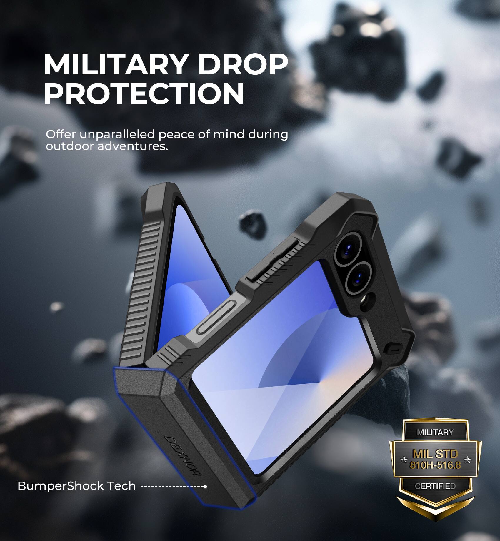 MILITARY DROP PROTECTION
Offer unparalleled peace of mind during outdoor adventures.
BumperShock Tech
DEXNOR
MILITARY
MIL STD 810H-516.8 CERTIFIED
