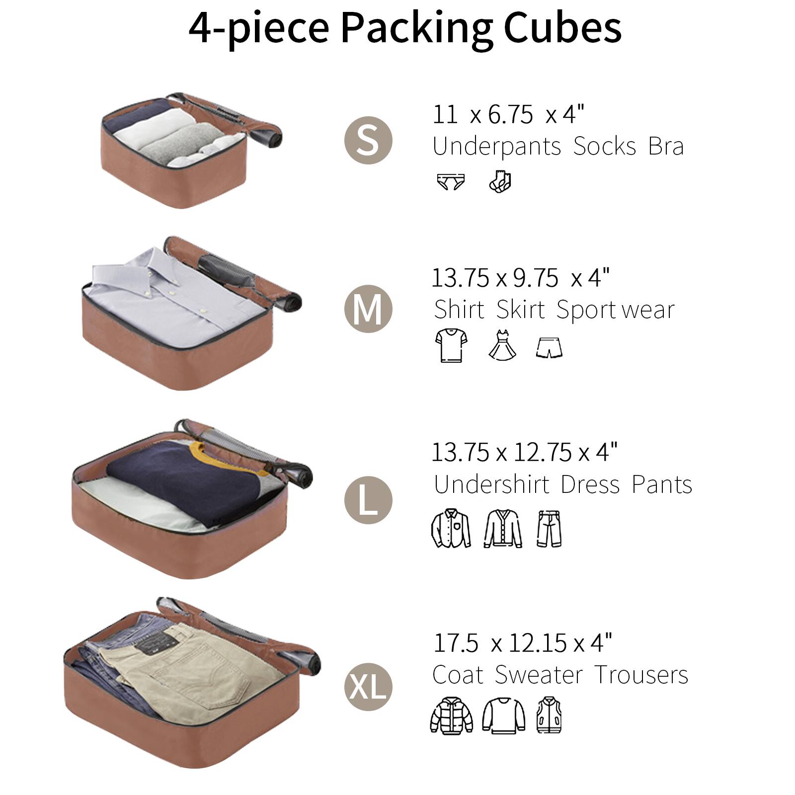 4-piece Packing Cubes

S  
11 x 6.75 x 4"  
Underpants Socks Bra

M  
13.75 x 9.75 x 4"  
Shirt Skirt Sport wear

L  
13.75 x 12.75 x 4"  
Undershirt Dress Pants

XL  
17.5 x 12.15 x 4"  
Coat Sweater Trousers