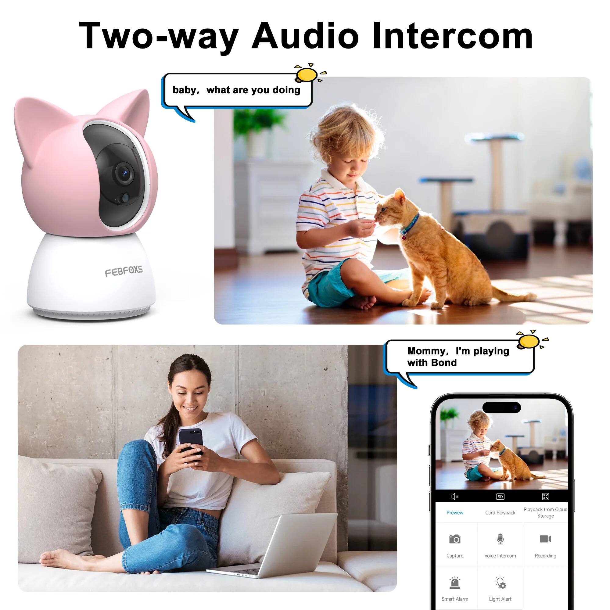 Two-way Audio Intercom

baby, what are you doing

Mommy, I'm playing with Bond

Features:
- Playback
- Card Playback
- Playback from Cloud Storage
- Capture
- Voice Intercom
- Recording
- Smart Alarm
- Light Alert