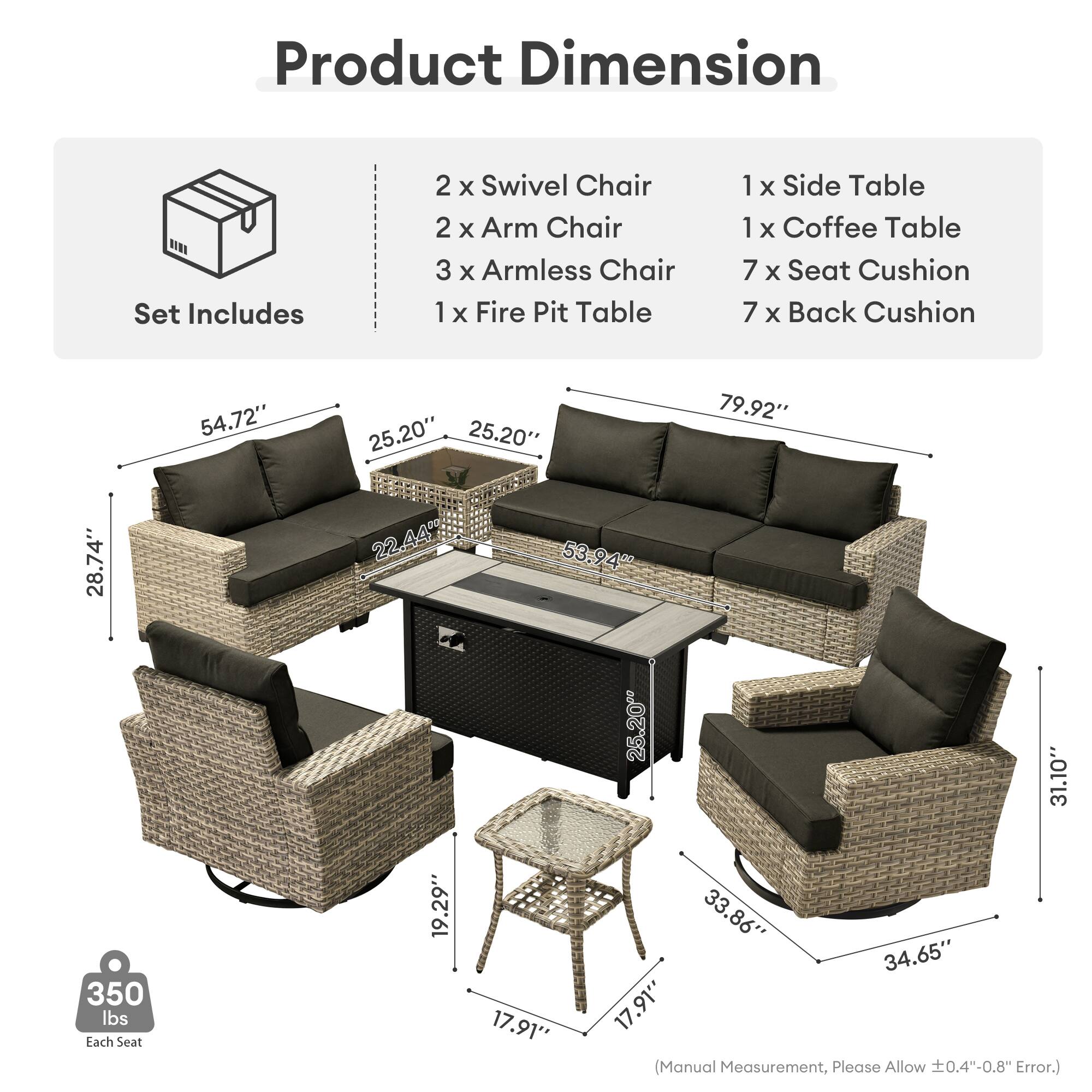 Product Dimension  
Set Includes  
2 x Swivel Chair  
2 x Arm Chair  
3 x Armless Chair  
1 x Fire Pit Table  
1 x Side Table  
1 x Coffee Table  
7 x Seat Cushion  
7 x Back Cushion  

54.72"  
25.20"  
25.20"  
79.92"  
28.74"  
22.44"  
53.94"  
25.20"  
31.10"  
34.65"  
17.91"  

Each Seat: 350 lbs  

(Manual Measurement, Please Allow ±0.4"-0.8" Error.)