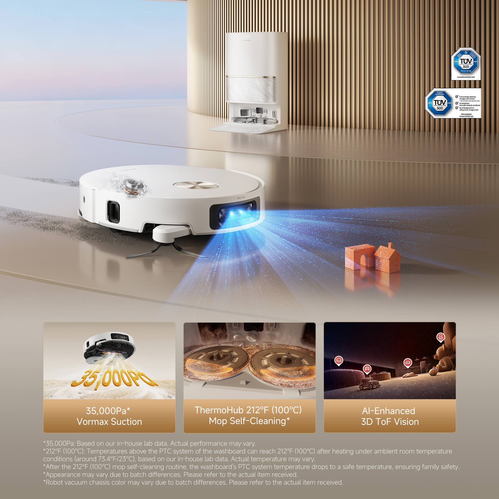 - TUV
- TUV HE
- 3,000Pa
- 35,000Pa*
- Vormax Suction ThermoHub 212F (100C) Mo Self-Cleaning*
- Al-Enhanced 3D ToF Vision

*35,000Pa: Based on our in-house lab data. Actual performance may vary.
*212°F (100C): Temperatures above the PTC system of the washboard can reach 212°F (100C) after heating under ambient room temperature conditions (around 73.4°F/23°C), based on our in-house lab data. Actual temperature may vary.
*After the 212°F (100C) mop self-cleaning routine, the washboard's PTC system temperature drops to a safe temperature, ensuring family safety.
*Appearance may vary due to batch differences. Please refer to the actual item received.
*Robot vacuum chassis color may vary due to batch differences. Please refer to the actual item received.