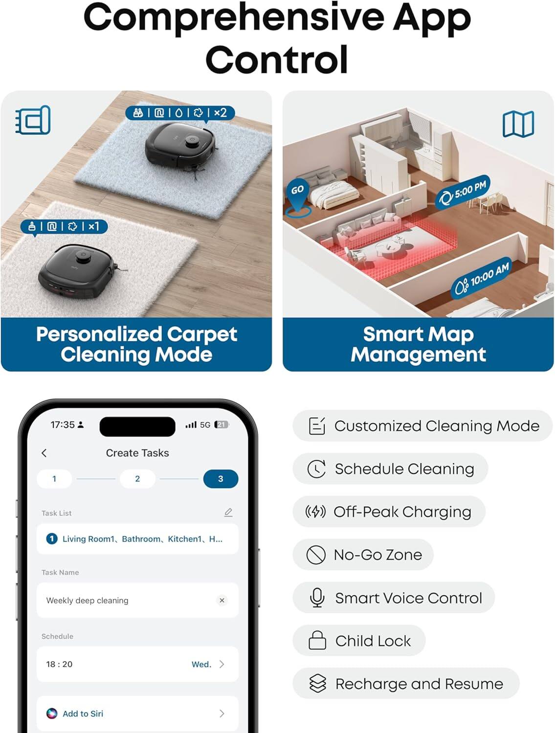 Comprehensive App Control

Personalized Carpet Cleaning Mode
Smart Map Management

17:35
Customized Cleaning Mode
1 Create Tasks
2 3
Schedule Cleaning
Task List
Off-Peak Charging
1 Living Room1, Bathroom, Kitchen1, H...
No-Go Zone
Task Name
Smart Voice Control
Schedule
18:20
Child Lock
Recharge and Resume
Add to Siri

5:00 PM
10:00 AM