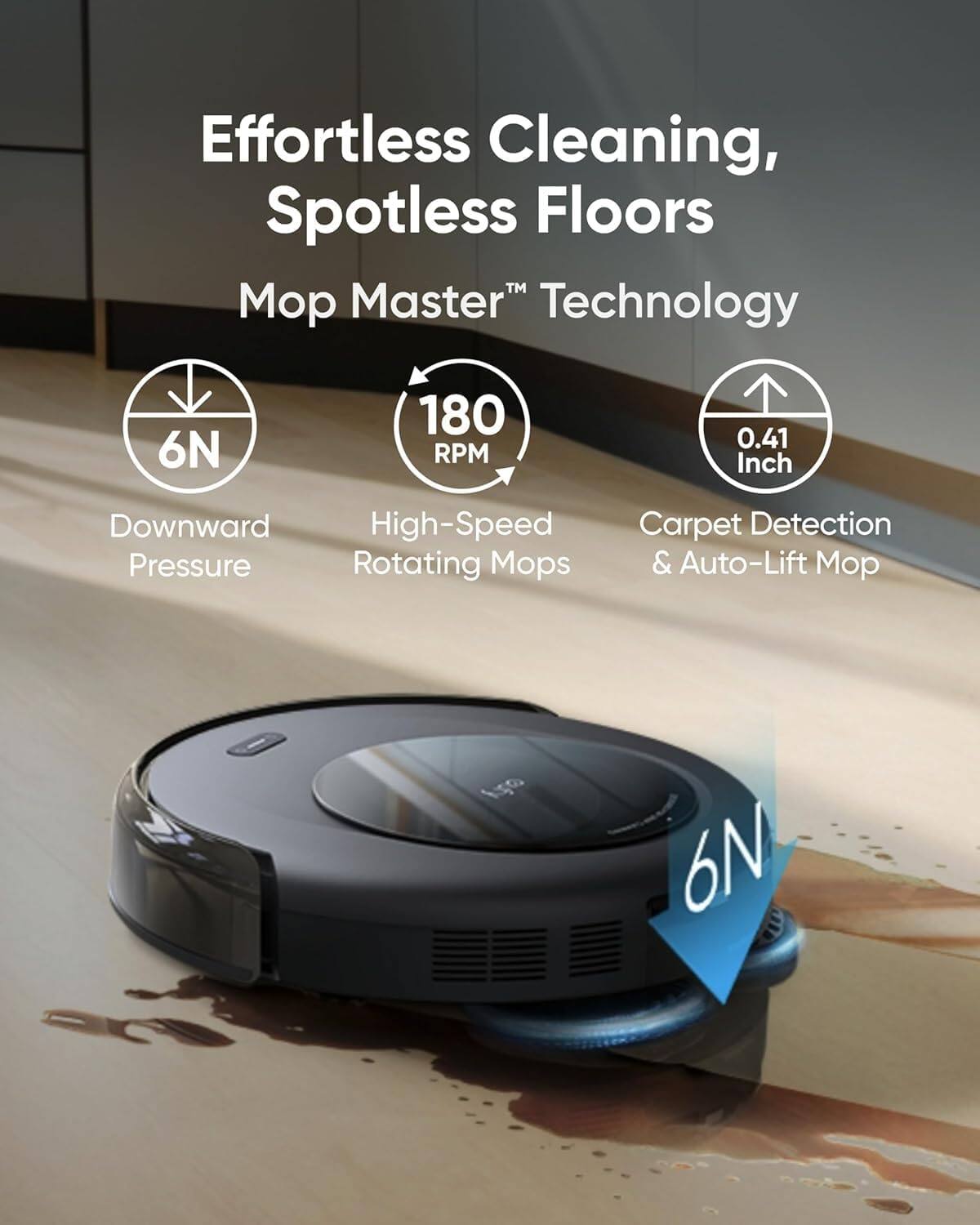 Effortless Cleaning, Spotless Floors  
Mop Master™ Technology  

- 6N Downward Pressure  
- 180 RPM High-Speed Rotating Mops  
- 0.41 Inch Carpet Detection & Auto-Lift Mop