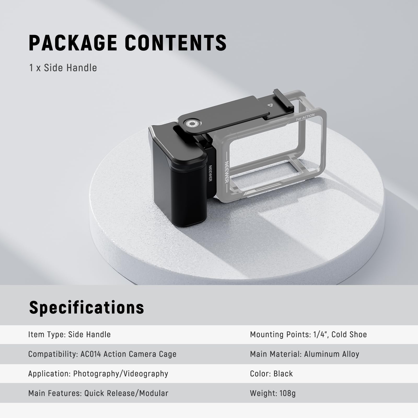 PACKAGE CONTENTS  
1 x Side Handle  

Specifications  
Item Type: Side Handle  
Mounting Points: 1/4", Cold Shoe  
Compatibility: AC014 Action Camera Cage  
Main Material: Aluminum Alloy  
Application: Photography/Videography  
Color: Black  
Main Features: Quick Release/Modular  
Weight: 108g