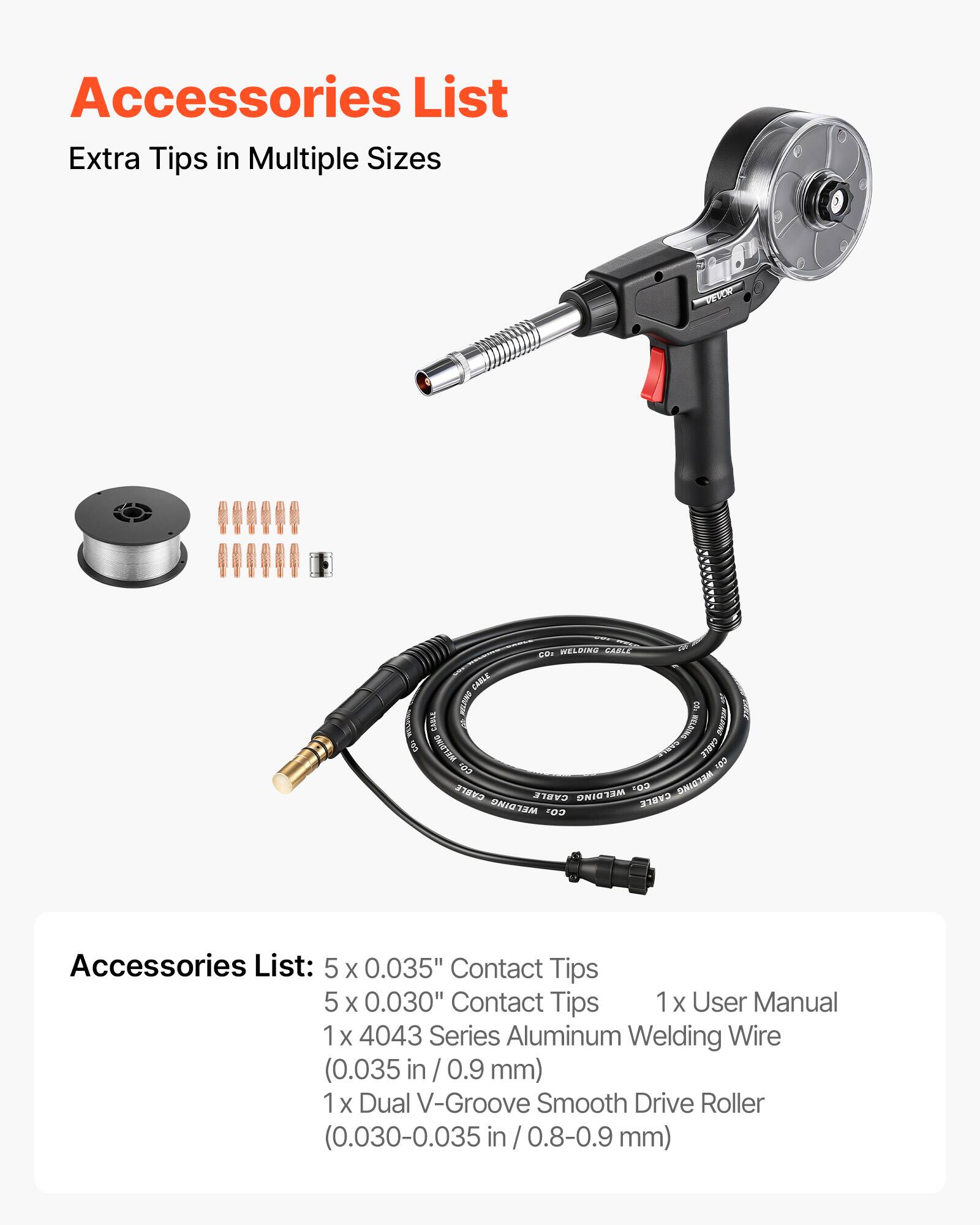 Accessories List  
Extra Tips in Multiple Sizes

Accessories List:  
5 x 0.035" Contact Tips  
5 x 0.030" Contact Tips  
1 x User Manual  
1 x 4043 Series Aluminum Welding Wire (0.035 in / 0.9 mm)  
1 x Dual V-Groove Smooth Drive Roller (0.030-0.035 in / 0.8-0.9 mm)