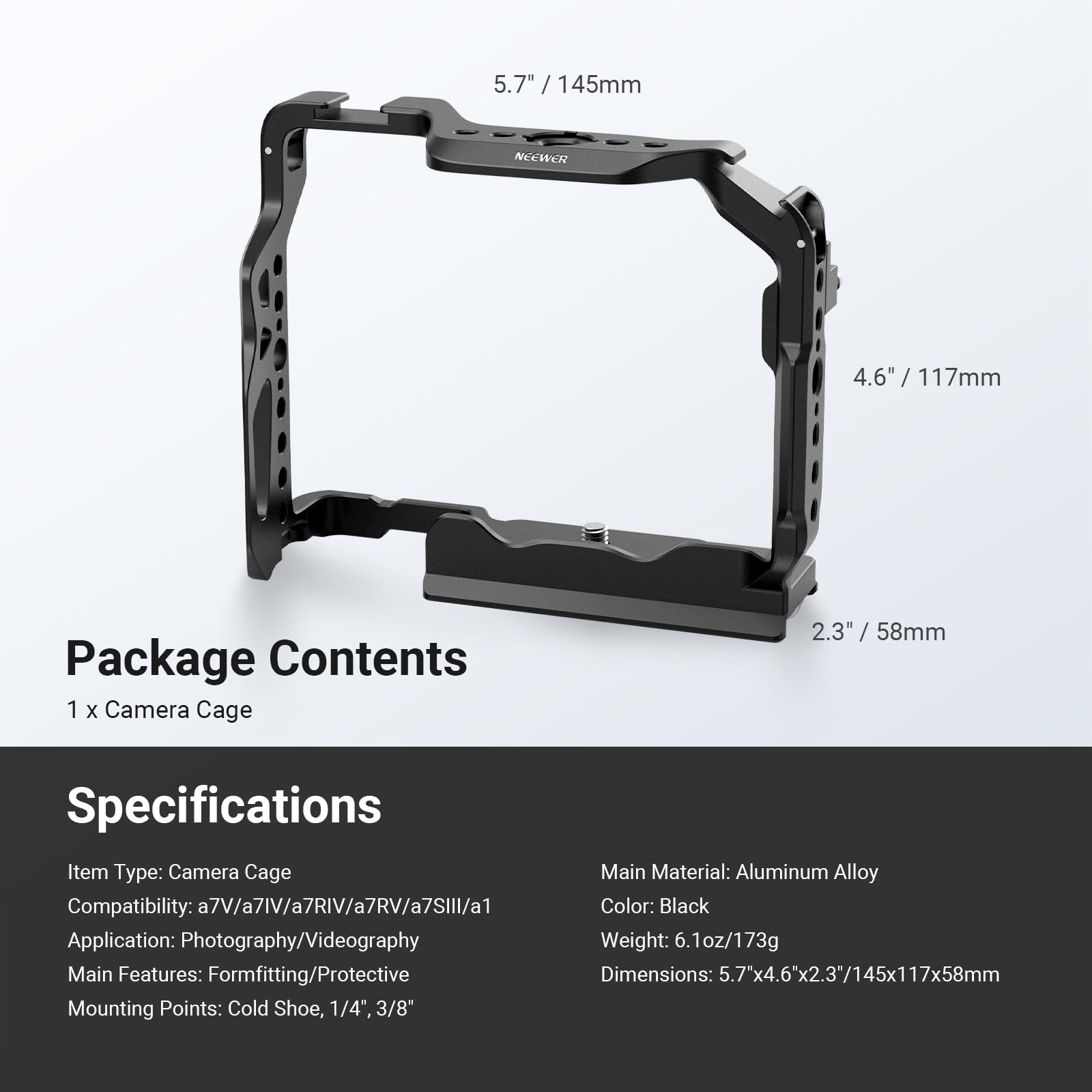 5.7" / 145mm  
4.6" / 117mm  
2.3" / 58mm  

Package Contents  
1 x Camera Cage  

Specifications  
Item Type: Camera Cage  
Main Material: Aluminum Alloy  
Compatibility: a7V/a7IV/a7RIV/a7RV/a7SII/a1  
Color: Black  
Application: Photography/Videography  
Weight: 6.1oz/173g  
Dimensions: 5.7"x4.6"x2.3"/145x117x58mm  
Mounting Points: Cold Shoe, 1/4", 3/8"