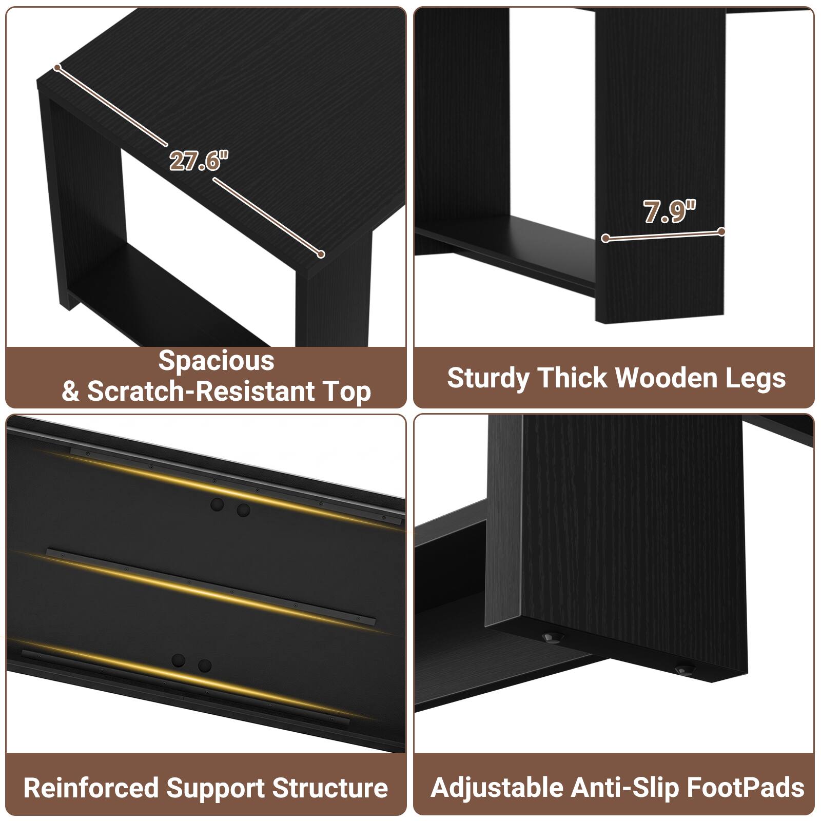 27.6"  
7.9"  
Spacious & Scratch-Resistant Top  
Sturdy Thick Wooden Legs  
Reinforced Support Structure  
Adjustable Anti-Slip FootPads