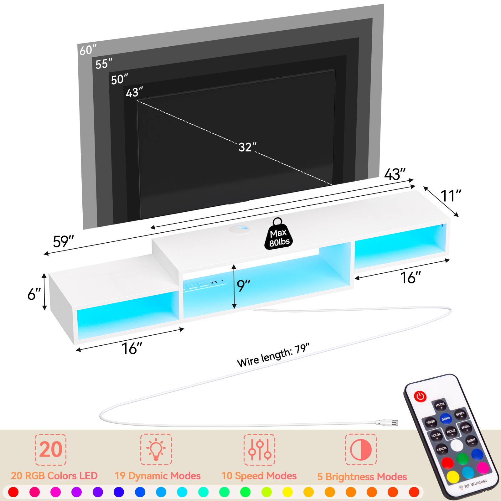 60" 55" 50" 43" 32" 43" 11" 59"  
Max 80lbs  
6" 9" 16" 16" 79"  
Wire length: 20"  
20 RGB Colors LED  
19 Dynamic Modes  
10 Speed Modes  
5 Brightness Modes  

SPERE UAmi  
LNM  
OOR  
wineiess