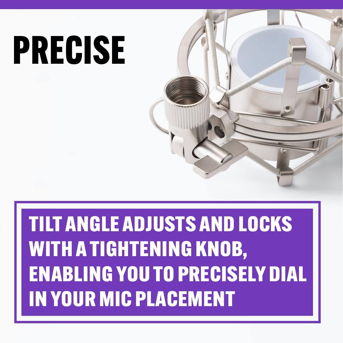 PRECISE

TILT ANGLE ADJUSTS AND LOCKS WITH A TIGHTENING KNOB, ENABLING YOU TO PRECISELY DIAL IN YOUR MIC PLACEMENT