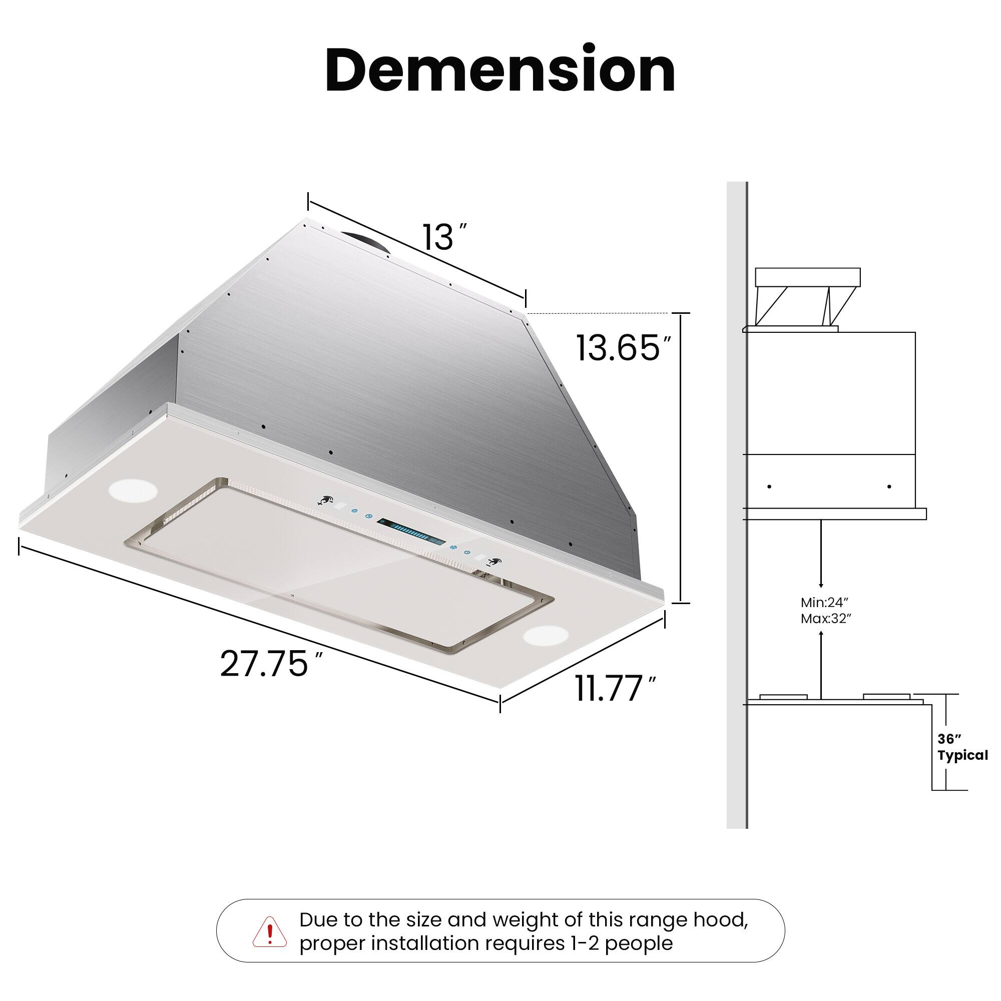 Dimension

- Width: 27.75"
- Depth: 13"
- Height: 13.65"
- Front Height: 11.77"

Minimum Clearance: 24"
Maximum Clearance: 32"
Typical Clearance: 36"

Due to the size and weight of this range hood, proper installation requires 1-2 people.