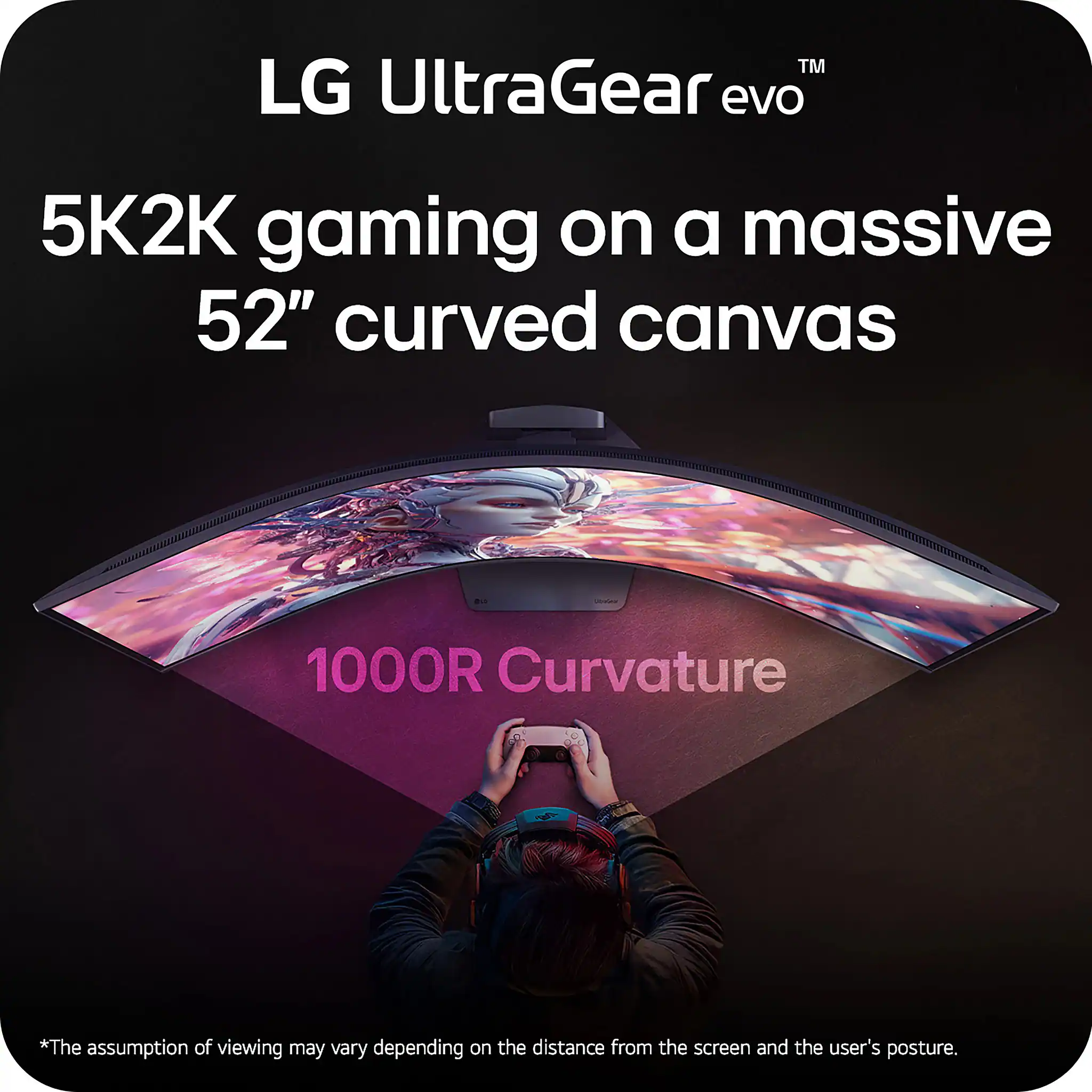 LG UltraGear evo  
5K2K gaming on a massive 52" curved canvas  
1000R Curvature  

*The assumption of viewing may vary depending on the distance from the screen and the user's posture.