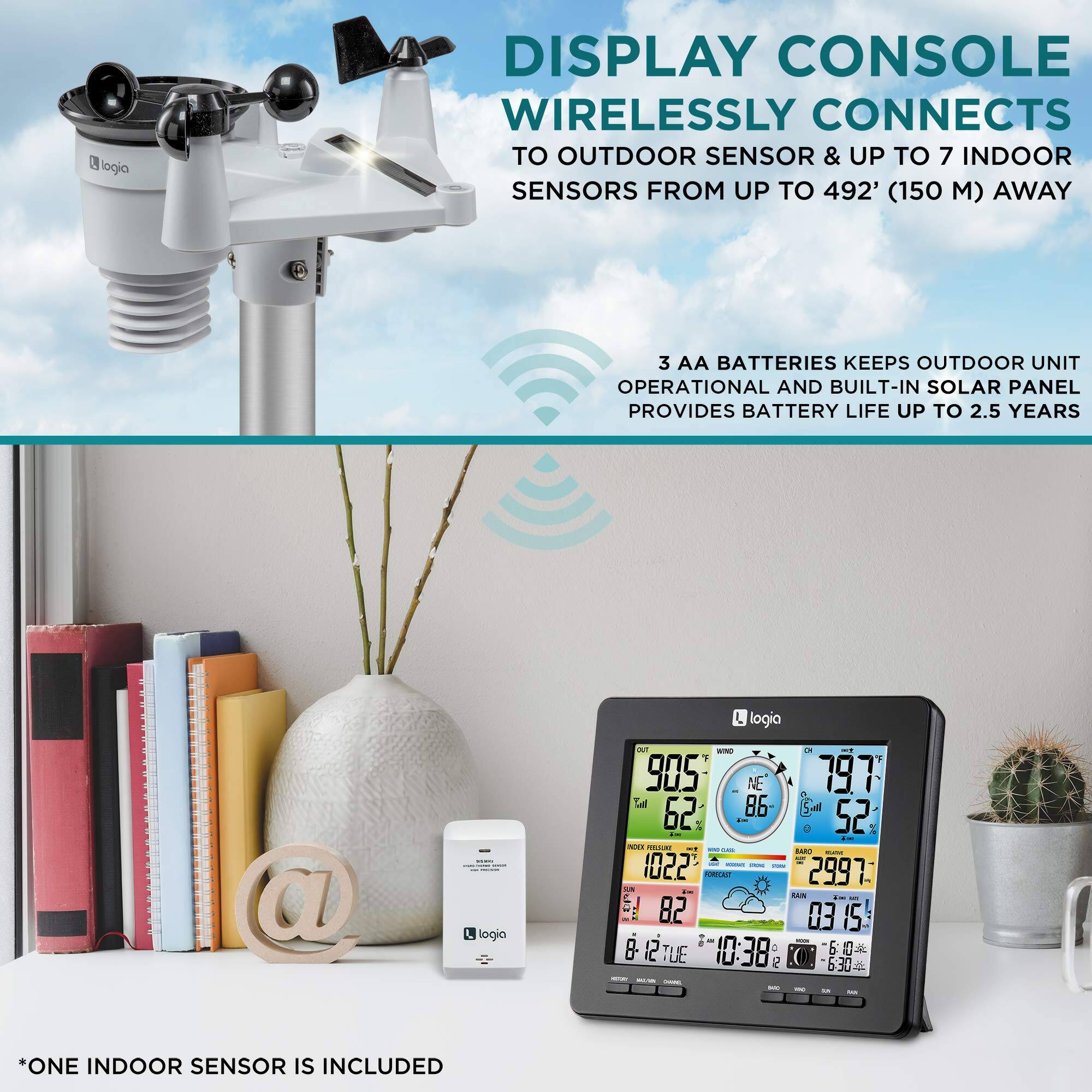 Logia DISPLAY CONSOLE WIRELESSLY CONNECTS TO OUTDOOR SENSOR & UP TO 7 INDOOR SENSORS FROM UP TO 492' (150 ) AWAY
3 AA BATTERIES KEEPS OUTDOOR UNIT OPERATIONAL AND BUILT-IN SOLAR PANEL PROVIDES BATTERY LIFE UP TO 2.5 YEARS
*ONE INDOOR SENSOR IS INCLUDED