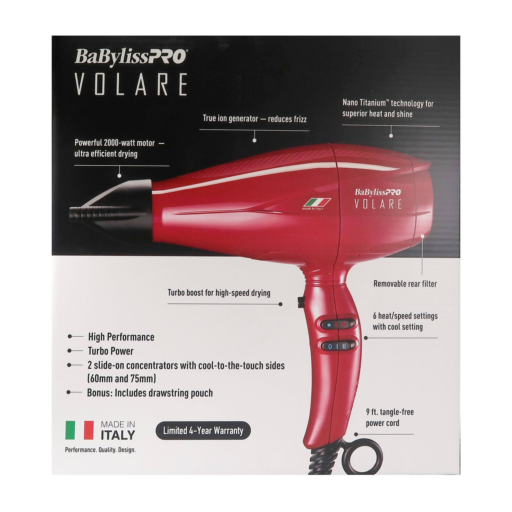 BaBylissPRO VOLARE

- Powerful 2000-watt motor for ultra efficient drying
- True ion generator reduces frizz
- Nano Titanium™ technology for superior heat and shine
- Turbo boost for high-speed drying
- Removable rear filter
- 6 heat/speed settings with cool setting
- 9 ft. tangle-free power cord
- 2 slide-on concentrators with cool-to-the-touch sides (60mm and 75mm)
- Bonus: Includes drawstring pouch

MADE IN ITALY

Limited 4-Year Warranty

Performance. Quality. Design.