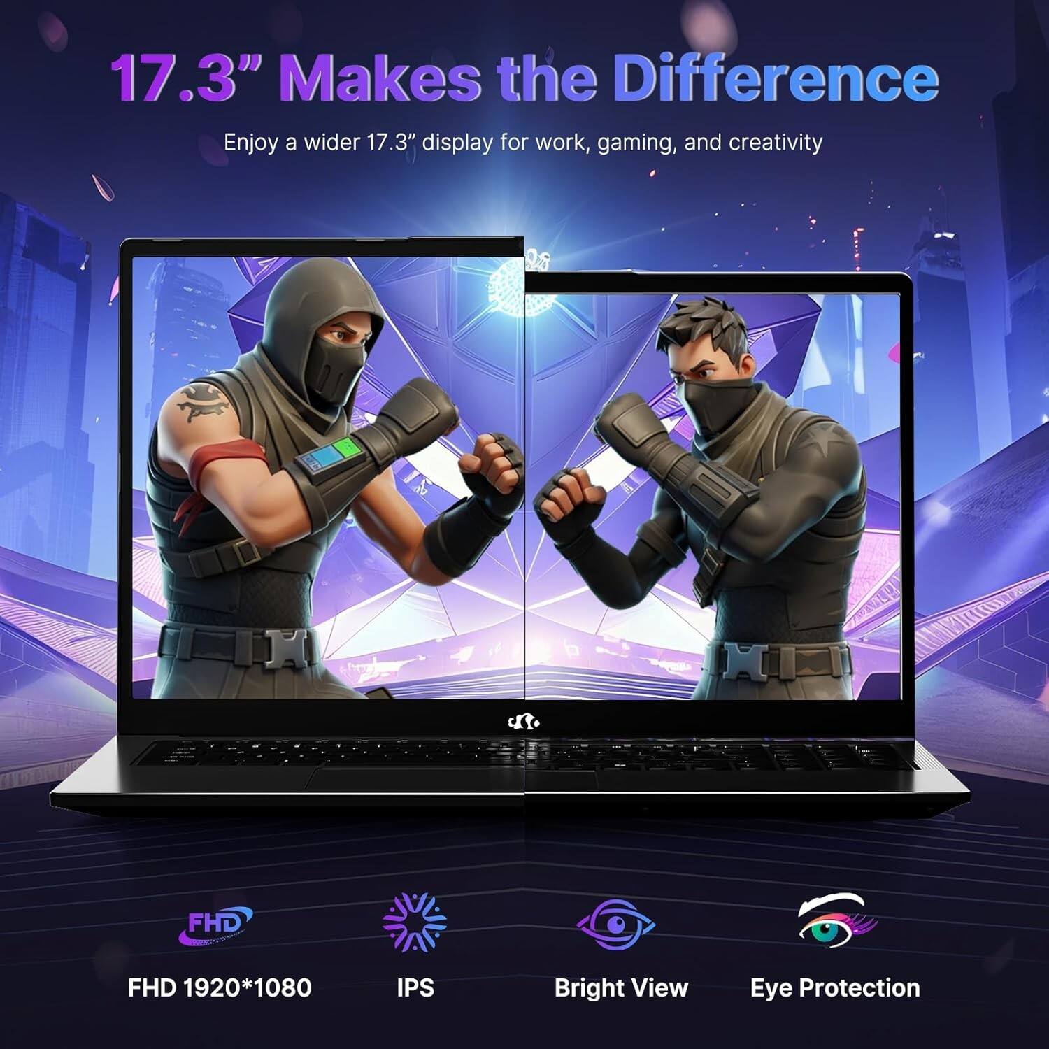 17.3" Makes the Difference  
Enjoy a wider 17.3" display for work, gaming, and creativity  

FHD 1920*1080  
IPS  
Bright View  
Eye Protection