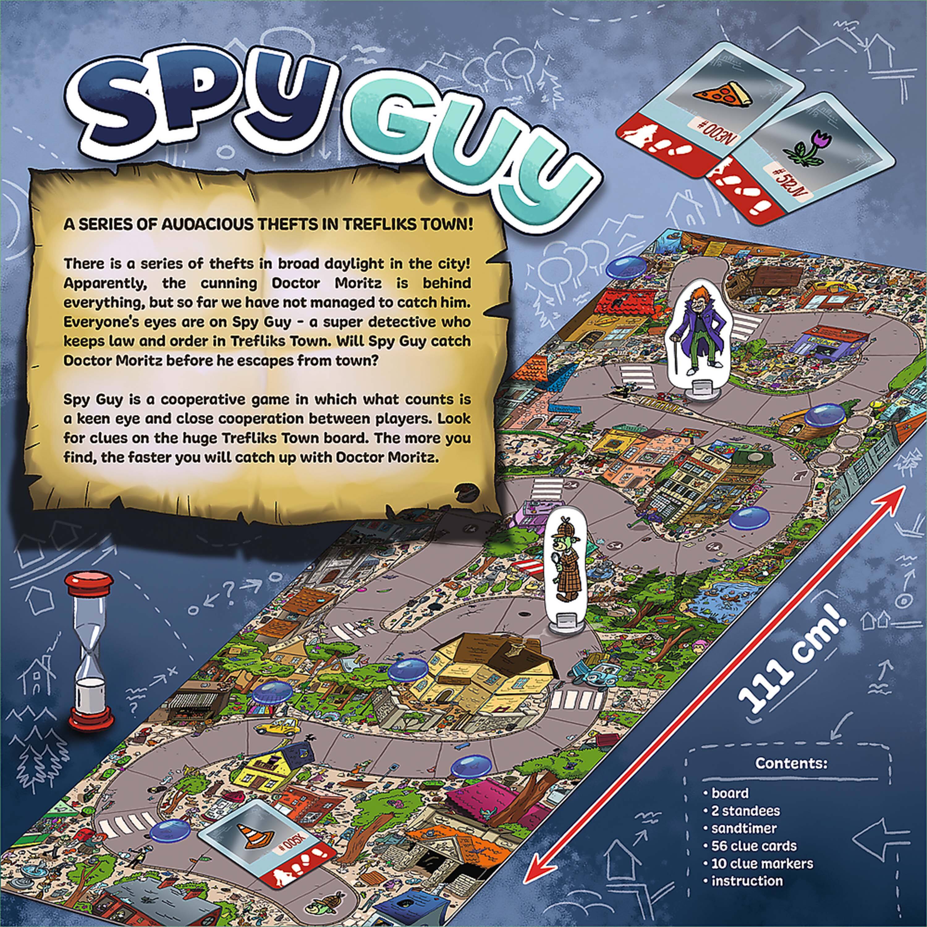 **SPY GUY**

**A SERIES OF AUDACIOUS THEFTS IN TREFLIK'S TOWN!**

There is a series of thefts in broad daylight in the city! Apparently, the cunning Doctor Moritz is behind everything, but so far we have not managed to catch him. Everyone's eyes are on Spy Guy – a super detective who keeps law and order in Trefliks Town. Will Spy Guy catch Doctor Moritz before he escapes from town?

Spy Guy is a cooperative game in which what counts is a keen eye and close cooperation between players. Look for clues on the huge Trefliks Town board. The more you find, the faster you will catch up with Doctor Moritz.

**Contents:**
- 1 board
- 2 standees
- sandtimer
- 56 clue cards
- 10 clue markers
- instruction

**111 cm!**