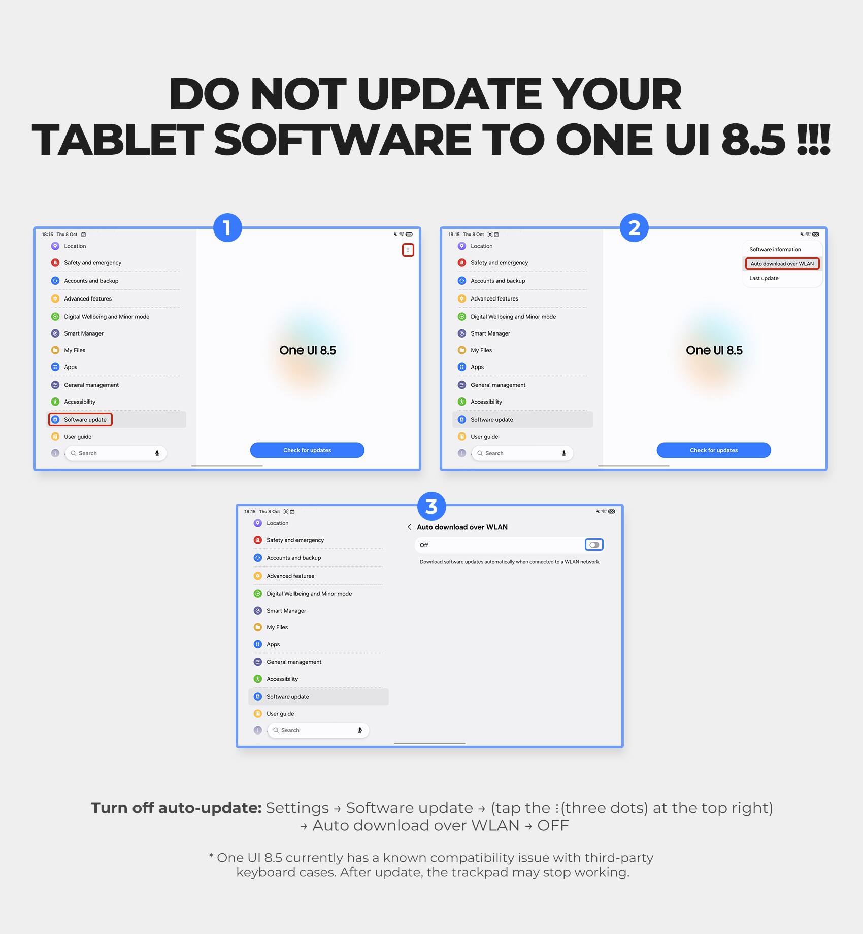 DO NOT UPDATE YOUR TABLET SOFTWARE TO ONE UI 8.5!!!

1. Location
2. Safety and emergency
3. Accounts and backup
4. Advanced features
5. Digital Wellbeing and Minor mode
6. Smart Manager
7. My Files
8. Apps
9. General management
10. Accessibility
11. Software update
12. User guide
13. Search

Check for updates

Software information
Auto download over WLAN
Last update

Auto download over WLAN
Download software updates automatically when connected to a WLAN network.

Turn off auto-update: Settings > Software update > (tap the : (three dots) at the top right) > Auto download over WLAN > OFF

* One UI 8.5 currently has a known compatibility issue with third-party keyboard cases. After update, the trackpad may stop working.