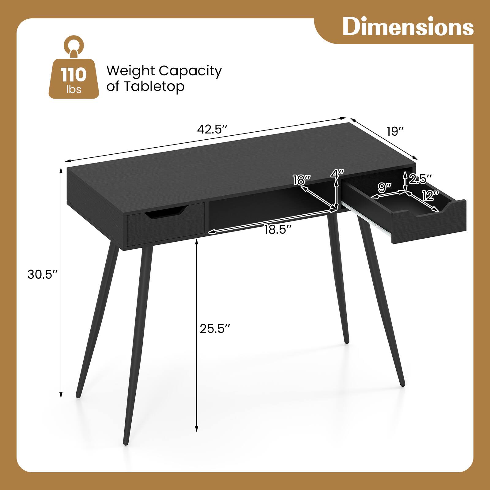 Dimensions  
Weight Capacity of Tabletop: 110 lbs  
42.5" x 19" x 18.5"  
Height: 30.5"  
Drawer: 18" x 9" x 4"  
Shelf: 12" x 9" x 2.5"  
Leg Height: 25.5"
