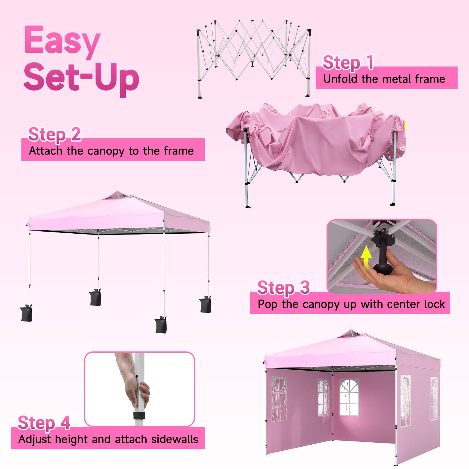 Easy Set-Up

Step 1: Unfold the metal frame

Step 2: Attach the canopy to the frame

Step 3: Pop the canopy up with center lock

Step 4: Adjust height and attach sidewalls