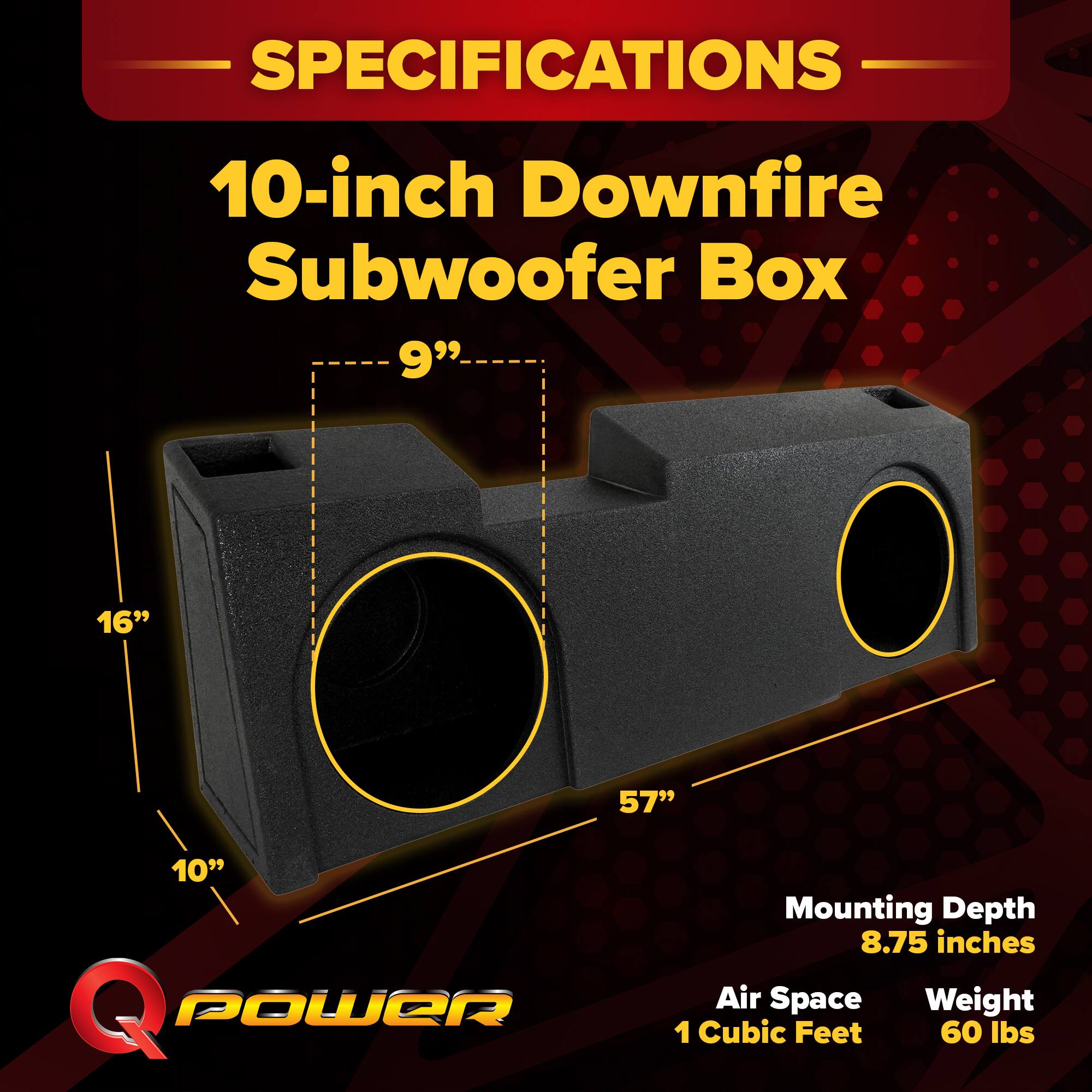 SPECIFICATIONS  
10-inch Downfire Subwoofer Box  
9" 16" 57" 10"  
Mounting Depth: 8.75 inches  
Air Space: 1 Cubic Feet  
Weight: 60 lbs