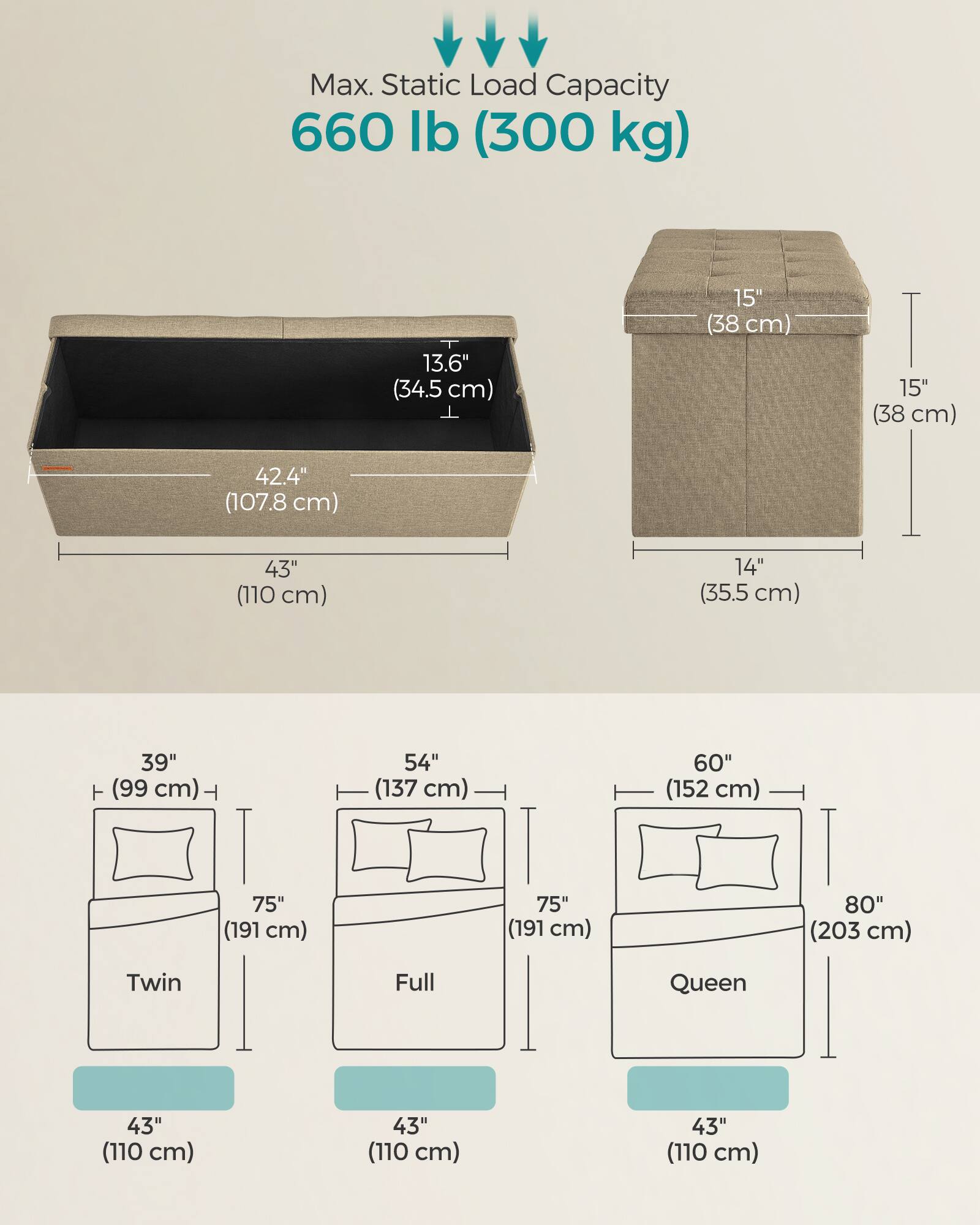 Max. Static Load Capacity: 660 lb (300 kg)

Dimensions:
- 13.6" (34.5 cm) x 15" (38 cm) x 15" (38 cm)
- 42.4" (107.8 cm) x 43" (110 cm) x 14" (35.5 cm)

Bed Sizes:
- Twin: 39" (99 cm) x 75" (191 cm) x 43" (110 cm)
- Full: 54" (137 cm) x 75" (191 cm) x 43" (110 cm)
- Queen: 60" (152 cm) x 75" (191 cm) x 43" (110 cm) x 80" (203 cm)