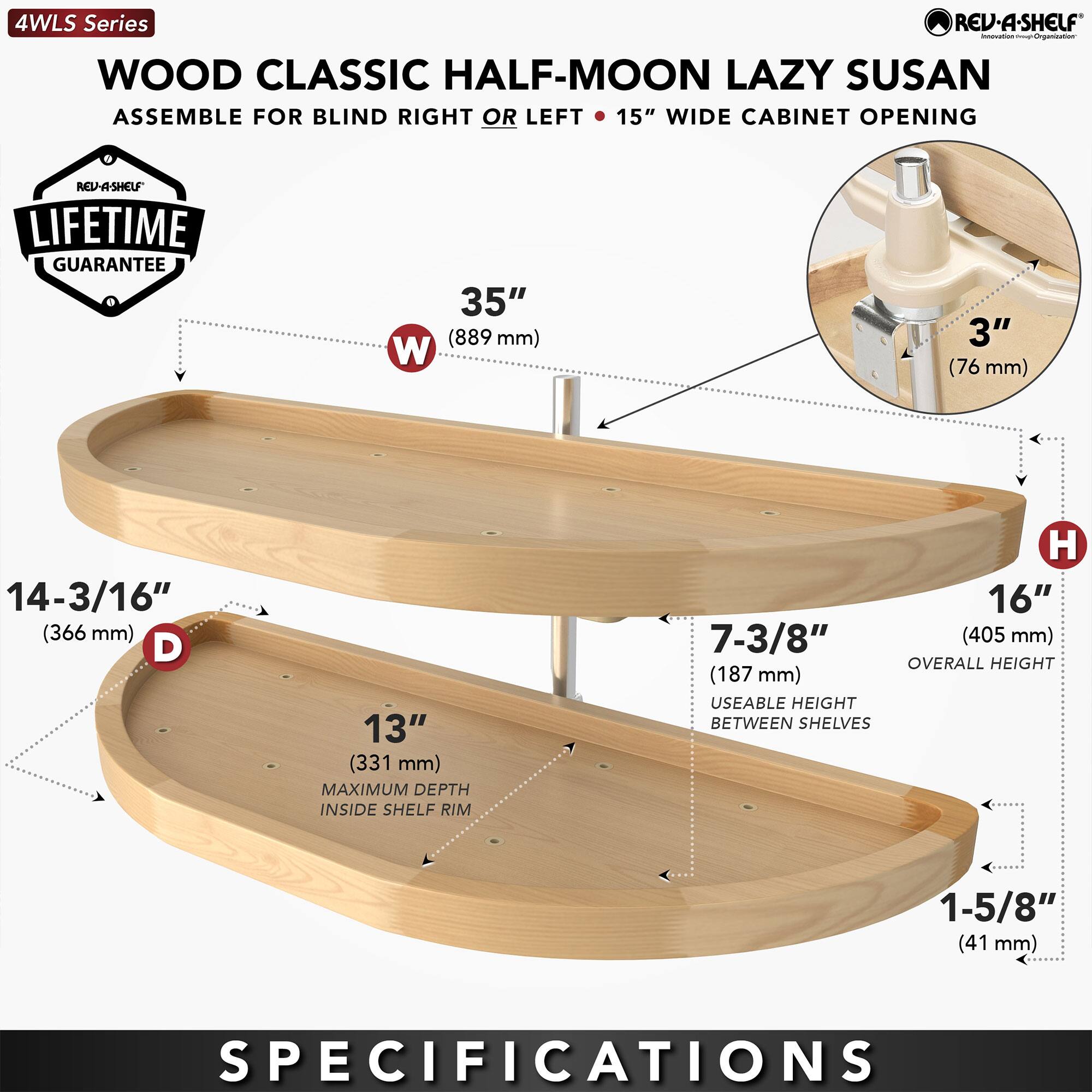 4WLS Series  
WOOD CLASSIC HALF-MOON LAZY SUSAN  
ASSEMBLE FOR BLIND RIGHT OR LEFT • 15" WIDE CABINET OPENING  

LIFETIME GUARANTEE  

- W: 35" (889 mm)  
- D: 14-3/16" (366 mm)  
- H: 16" (405 mm)  
- USEABLE HEIGHT BETWEEN SHELVES: 7-3/8" (187 mm)  
- MAXIMUM DEPTH INSIDE SHELF RIM: 13" (331 mm)  
- 3" (76 mm)  

SPECIFICATIONS