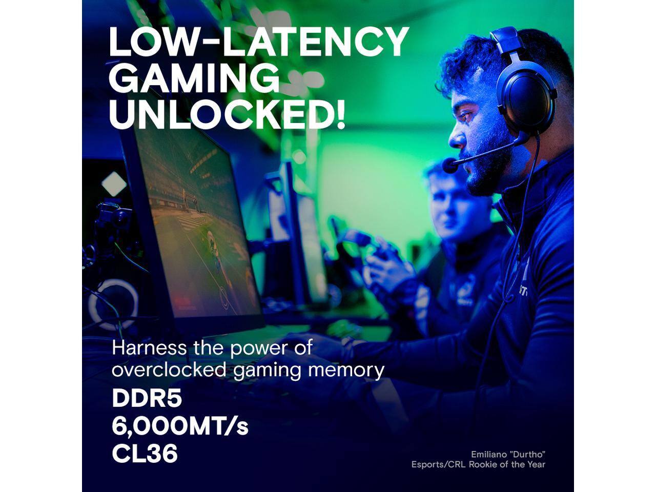 LOW-LATENCY GAMING UNLOCKED!

Harness the power of overclocked gaming memory

DDR5 6,000MT/s CL36

Emiliano "Durtho" Esports/CRL Rookie of the Year