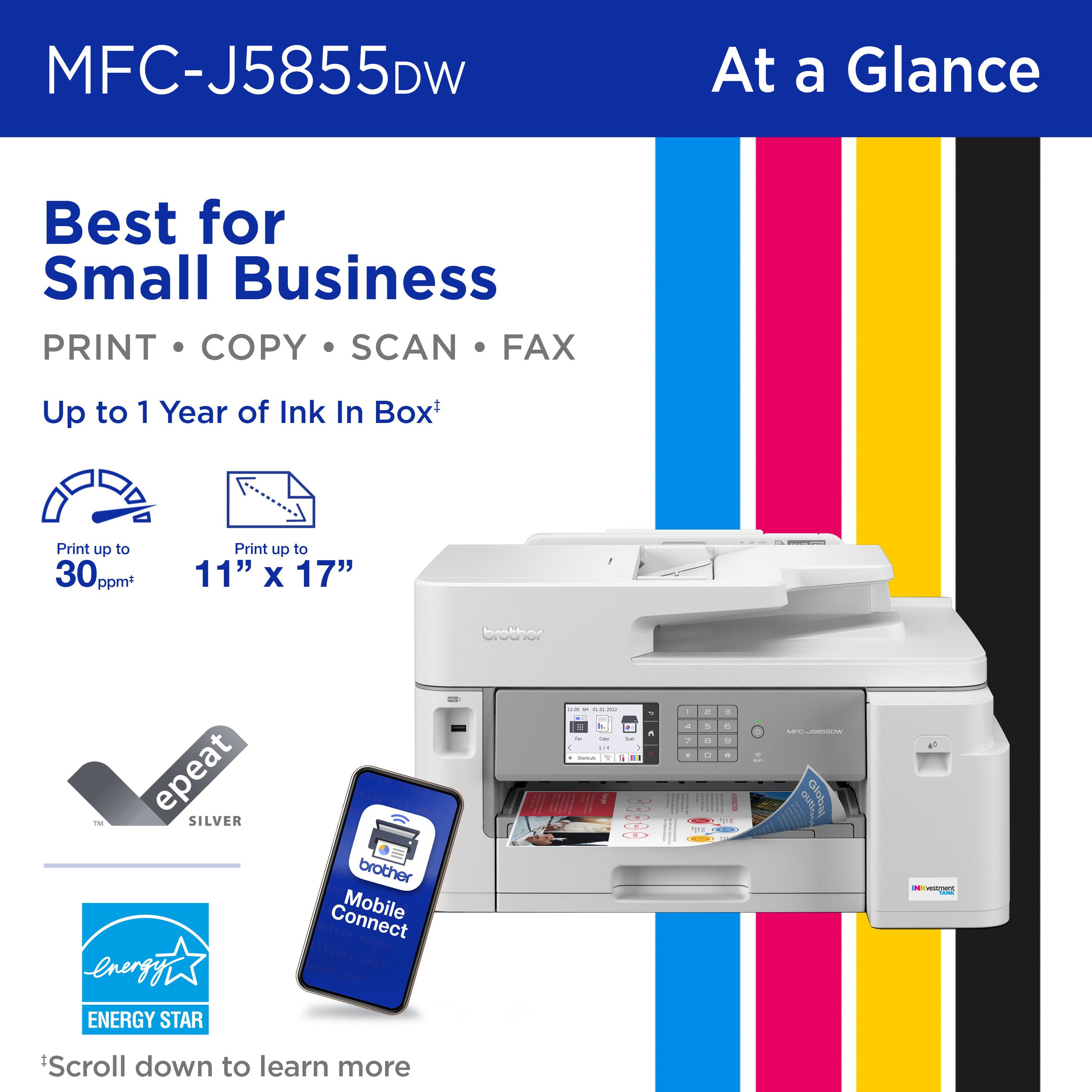 MFC-J5855DW

At a Glance

Best for Small Business

PRINT • COPY • SCAN • FAX

Up to 1 Year of Ink In Box*

Print up to 30 ppm

Print up to 11" x 17"

epeat SILVER

ENERGY STAR

Mobile Connect

*Scroll down to learn more