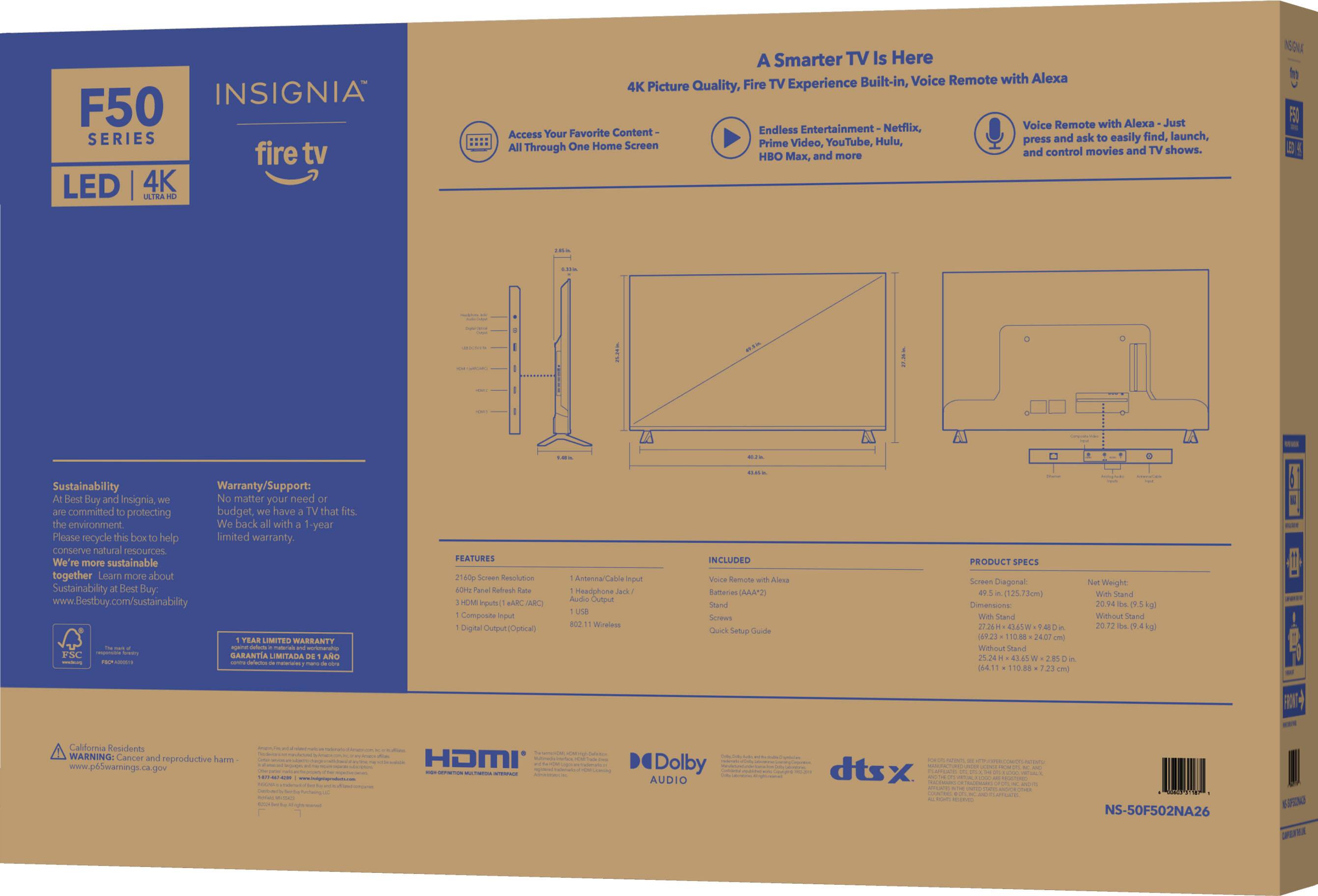 INSIGNIA F50 SERIES fire tv LED 4K SATRA A Smarter TV Is Here Built-in, Voice Remote with Alexa 4K Picture Quality, Fire TV Experience Voice Remote with Alexa Just Content- Endless Entertainment- Netflix, Access Your Favorite find, launch, Hulu, press and ask easily All One Home Screen Prime Video, YouTube, Through and control movies and TV shows. HBO x, and more

Sustainability Warranty/Support: Best Buy and Insignia, No matter your need budget, have TV that fits the environment We back with -year limited warranty. Please recycle this box to help conserve natural resources. We're more sustainable together. Learn more about Sustainability Best Buy: www.bestbuy.com/sustainability

FEATURES 2160p Screen Resolution 60Hz Panel Refresh Rate 3 HDMI Input (ARC/RC) 1 USB 1 Digital Output (Optical) Antenna/Cable Input Headphone Jack/ Audio Output 802.11 Wireless

INCLUDED Voice Remote with Alexa Batteries (AAA) Stand Screws Quick Setup Guide