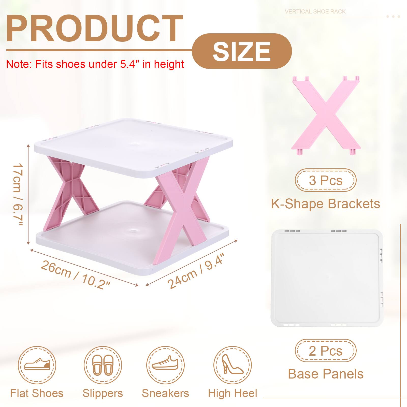 VERTICAL SHOE RACK

PRODUCT SIZE

Note: Fits shoes under 5.4" in height

3 Pcs / K-Shape Brackets
6.7" / 17cm
10.2" / 26cm
9.4" / 24cm

2 Pcs / Base Panels

Flat Shoes
Slippers
Sneakers
High Heel