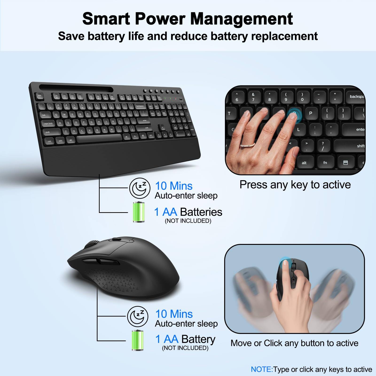 Smart Power Management  
Save battery life and reduce battery replacement  

10 Mins Auto-enter sleep  
1 AA Battery (NOT INCLUDED)  

Press any key to active  

10 Mins Auto-enter sleep  
1 AA Battery (NOT INCLUDED)  

Move or Click any button to active  

NOTE: Type or click any keys to active