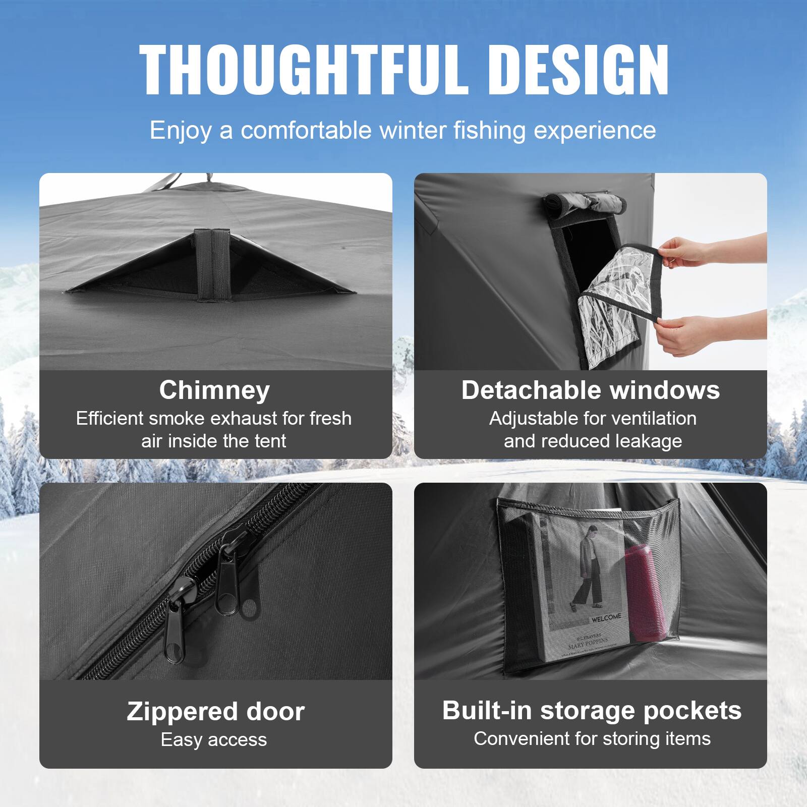 **THOUGHTFUL DESIGN**

Enjoy a comfortable winter fishing experience

- **Chimney**
  Efficient smoke exhaust for fresh air inside the tent

- **Detachable windows**
  Adjustable for ventilation and reduced leakage

- **Zippered door**
  Easy access

- **Built-in storage pockets**
  Convenient for storing items