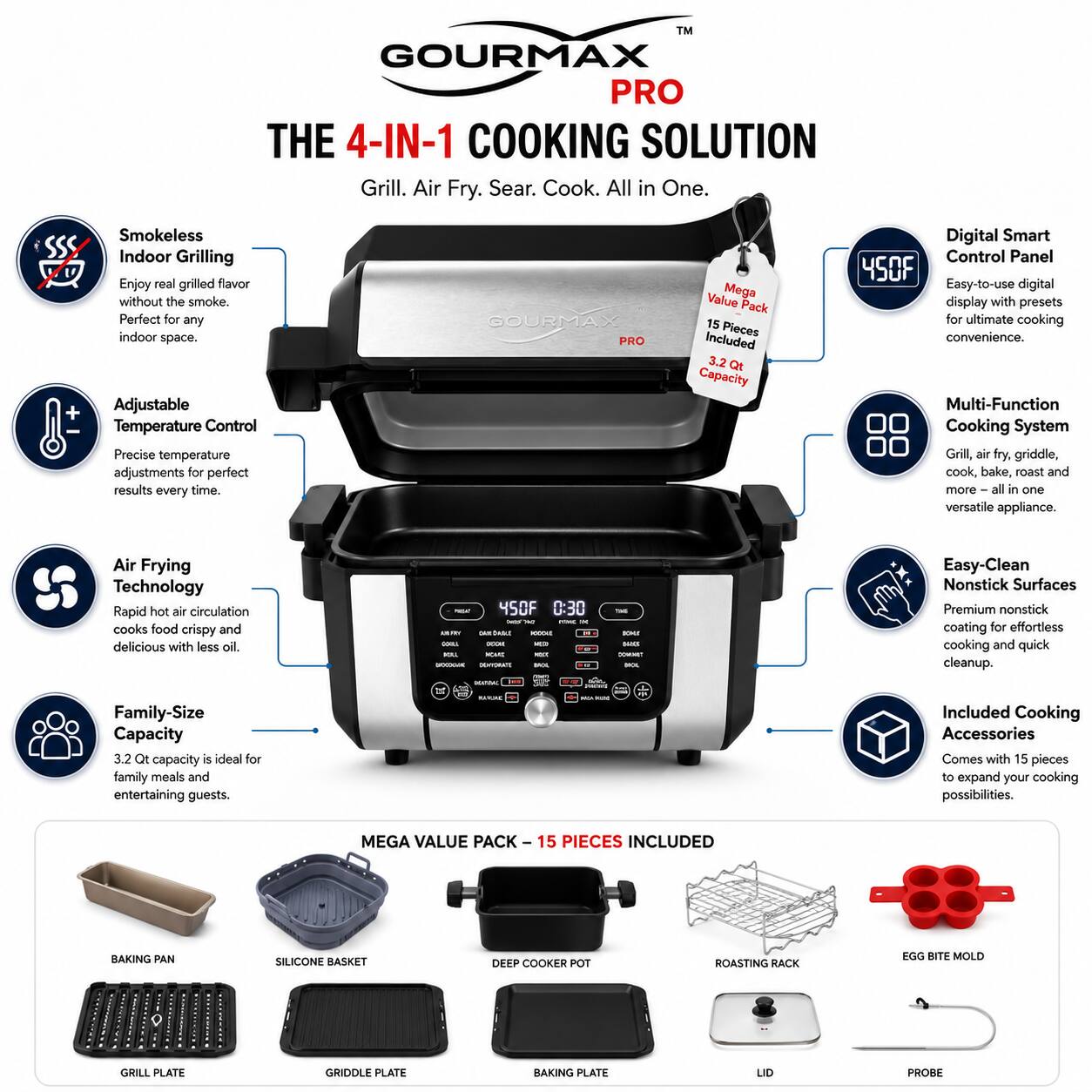 TM GOURMAX PRO THE 4-IN-1 COOKING SOLUTION Grill. Air Fry. Sear. Cook. All in One. Smokeless Indoor Grilling Enjoy real grilled flavor without the smoke. Perfect for any indoor space. Adjustable Temperature Control Precise temperature adjustments for perfect results every time. GOURMAX PRO Value Mega Pack 15 Pieces Included 3.2 Qt Capacity Digital Smart Control Panel Easy-to-use digital display with presets for ultimate cooking convenience. Multi-Function Cooking System Grill, air fry, griddle, cook, bake, roast and more all in one versatile appliance. Air Frying Technology Rapid hot air circulation cooks food crispy and delicious with less oil. Easy-Clean Nonstick Surfaces Premium nonstick coating for effortless cooking and quick cleanup. Family-Size Capacity 3.2 Qt capacity is ideal for family meals and entertaining guests. Included Cooking Accessories Comes with 15 pieces to expand your cooking possibilities.