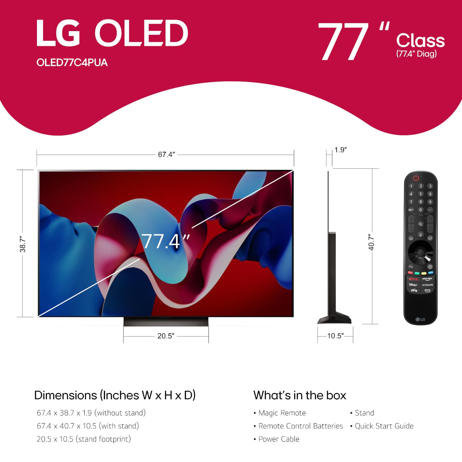 LG OLED OLED77C4PUA "77" Class (77.4" Diag) 67.4" 1.9" 1 2 5 4 3 4 1 a 1 - 1 38.7" 77.4" 40.7" C - - -g LG 20.5" 10.5" Dimensions (Inches W X H x D) 67.4 x 38.7 x 1.9 (without stand) 67.4 x 40.7 x 10.5 (with stand) 20.5 x 10.5 (stand footprint) What's in the box Magic Remote Stand Remote Control Batteries Quick Start Guide Power Cable