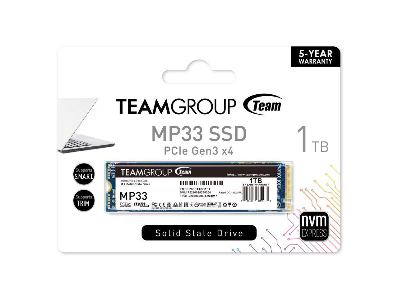 TEAMGROUP Team MP33 SSD  
PCIe Gen3 x4  
1TB  
5-YEAR WARRANTY  

Supports S.M.A.R.T.  
Supports TRIM  

TEAMGROUP Team MP33  
M.2 Solid State Drive  
1TB  
6 YEARS WARRANTY  

nvme EXPRESS  

Solid State Drive  

https://www.teamgroupinc.com  

TM8FP6001T0C101  
S/N: 1F2210060230004  
TPBF-220908004-1-224217  
Rated: DC3 3V 6A  

CE, FCC, RoHS, etc.