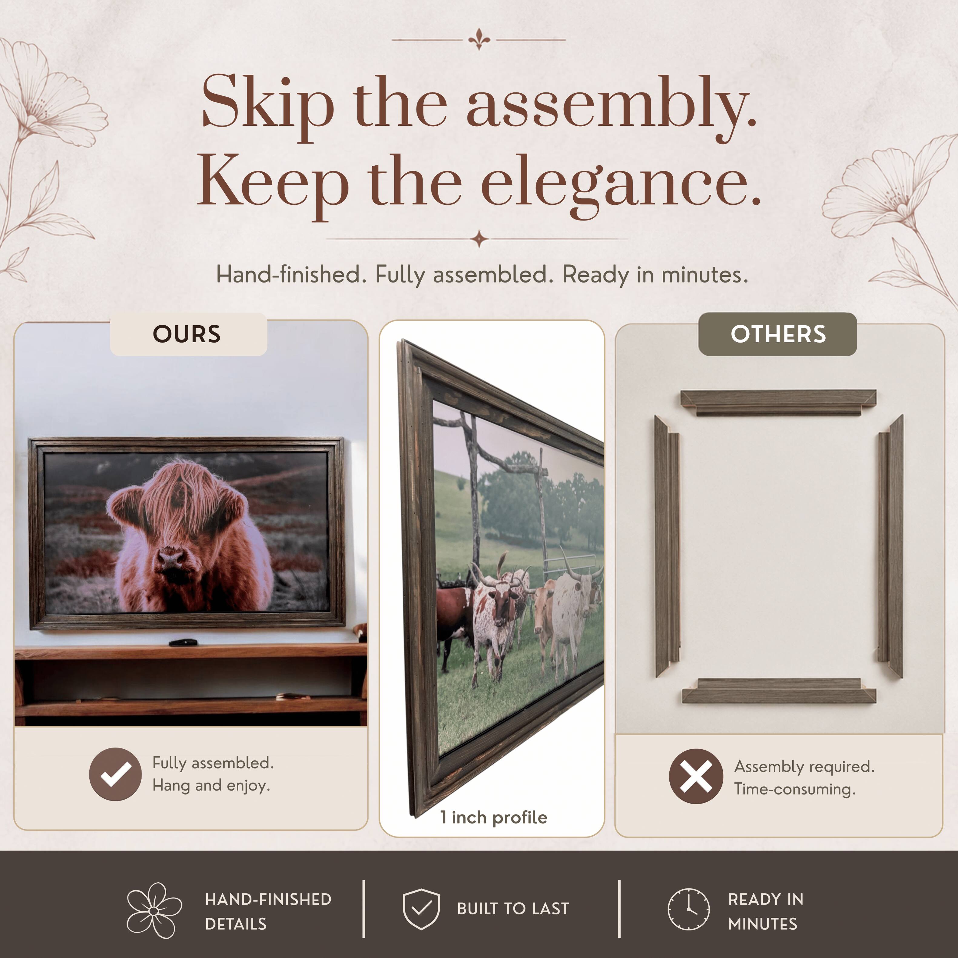Skip the assembly. Keep the elegance.  
Hand-finished. Fully assembled. Ready in minutes.  

OURS  
Fully assembled.  
Hang and enjoy.  

OTHERS  
Assembly required.  
Time-consuming.  

1 inch profile  

HAND-FINISHED DETAILS  
BUILT TO LAST  
READY IN MINUTES