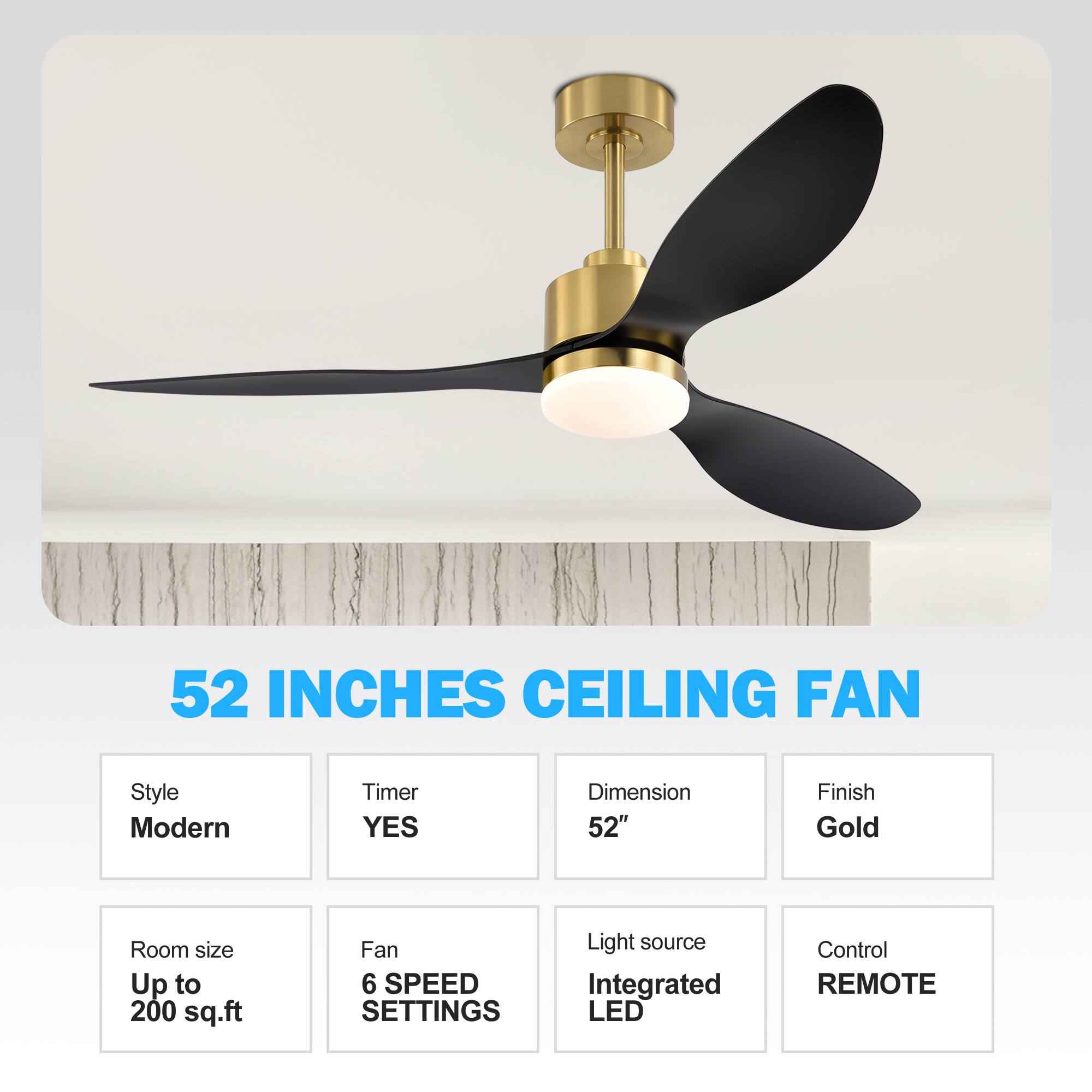 52 INCHES CEILING FAN
Style: Modern
Timer: YES
Dimension: 52"
Finish: Gold
Room size: Up to 200 sq.ft
Fan: 6 SPEED SETTINGS
Light source: Integrated LED
Control: REMOTE