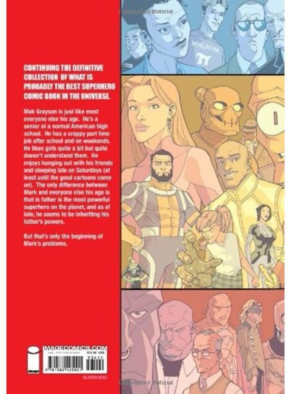 CONTINUING THE DEFINITIVE COLLECTION OF WHAT IS PROBABLY THE BEST SUPERHERO COMIC BOOK IN THE UNIVERSE.

Mark Grayson is just like most everyone else his age. He's a senior at a normal American high school. He has a crappy part-time job after school and on weekends. He likes girls quite a bit but quite doesn't understand them. He enjoys hanging out with his friends and sleeping late on Saturdays (at least until the good cartoons come on). The only difference between Mark and everyone else his age is that his father is the most powerful superhero on the planet, and as of late, he seems to be inheriting his father's powers.

But that's only the beginning of Mark's problems.

IMAGECOMICS.COM
55699 281582 1502
SUPERHERO