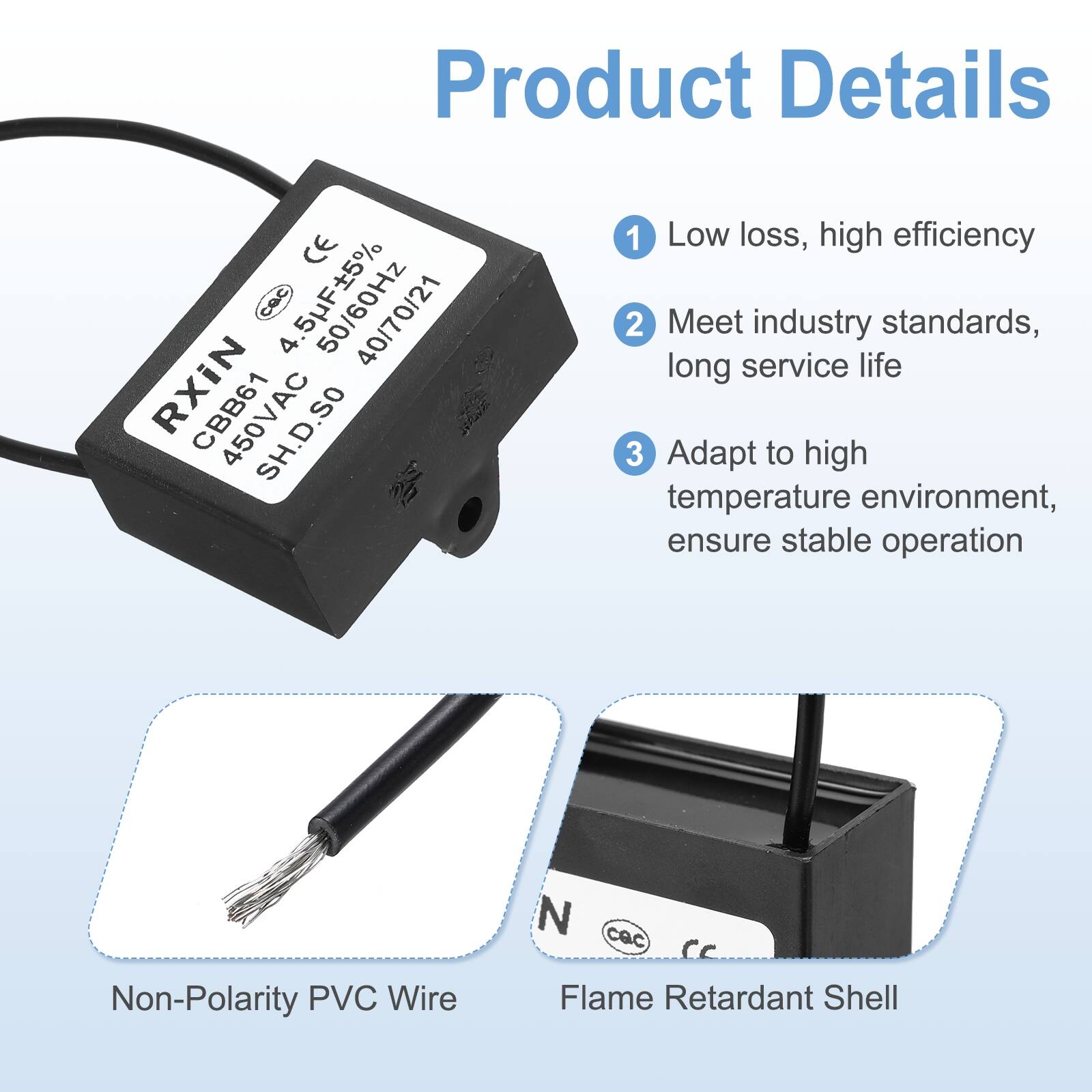 Product Details

1. Low loss, high efficiency
2. Meet industry standards, long service life
3. Adapt to high temperature environment, ensure stable operation

- Non-Polarity PVC Wire
- Flame Retardant Shell

CE cac  
40/70/21 RXIN CBB61 450VAC K 1  
Low loss, high efficiency  
Meet industry standards, long service life  
Adapt to high temperature environment, ensure stable operation  
Non-Polarity PVC Wire  
Flame Retardant Shell