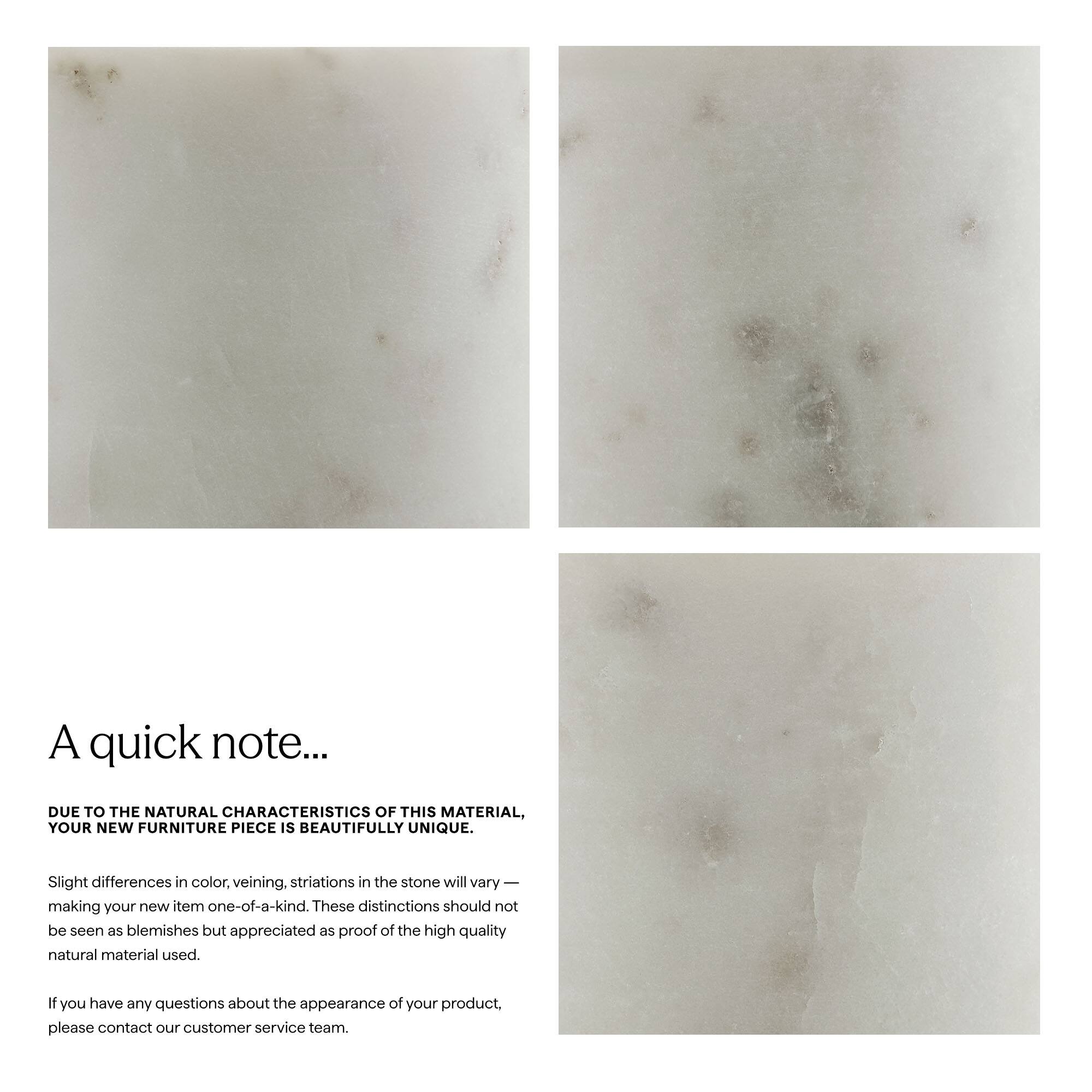 A quick note...

DUE TO THE NATURAL CHARACTERISTICS OF THIS MATERIAL, YOUR NEW FURNITURE PIECE IS BEAUTIFULLY UNIQUE.

Slight differences in color, veining, striations in the stone will vary — making your new item one-of-a-kind. These distinctions should not be seen as blemishes but appreciated as proof of the high quality natural material used.

If you have any questions about the appearance of your product, please contact our customer service team.