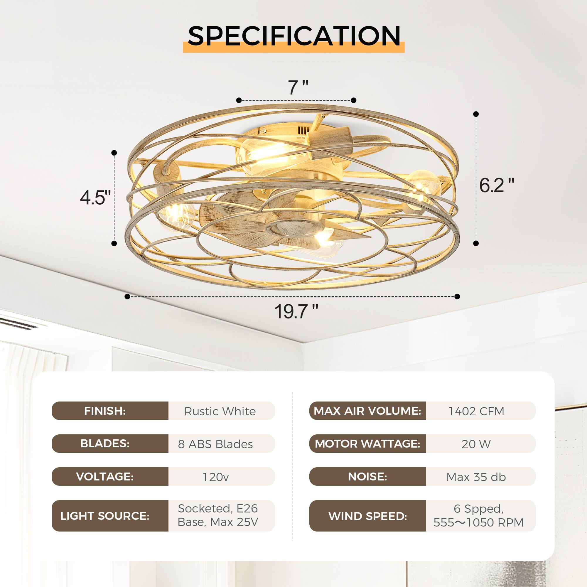 **SPECIFICATION**

- **FINISH:** Rustic White
- **BLADES:** 8 ABS Blades
- **VOLTAGE:** 120v
- **LIGHT SOURCE:** Socketed, E26 Base, Max 25V
- **MAX AIR VOLUME:** 1402 CFM
- **MOTOR WATTAGE:** 20 W
- **NOISE:** Max 35 db
- **WIND SPEED:** 6 Speed, 555~1050 RPM

**Dimensions:**
- Diameter: 19.7"
- Height: 7"
- Width: 6.2"
- Depth: 4.5"