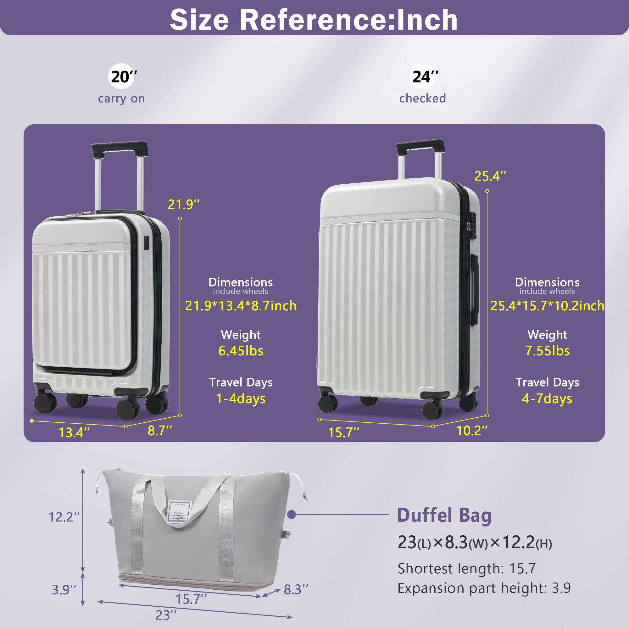 **Size Reference: Inch**

- **20" carry on**
  - Dimensions (include wheels): 21.9" x 13.4" x 8.7"
  - Weight: 6.45 lbs
  - Travel Days: 1-4 days

- **24" checked**
  - Dimensions (include wheels): 25.4" x 15.7" x 10.2"
  - Weight: 7.55 lbs
  - Travel Days: 4-7 days

- **Duffel Bag**
  - Dimensions: 23" (L) x 8.3" (W) x 12.2" (H)
  - Shortest length: 15.7"
  - Expansion part height: 3.9"