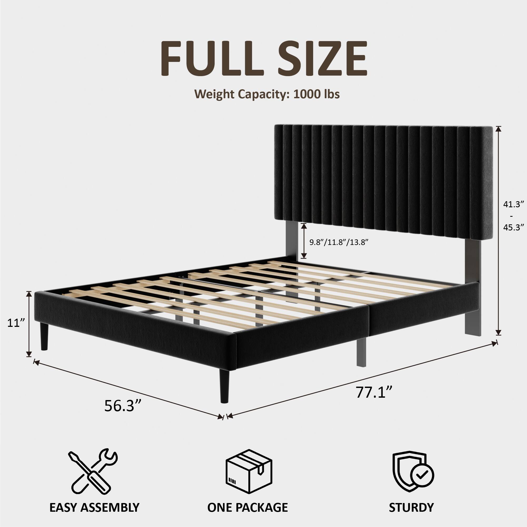 FULL SIZE  
Weight Capacity: 1000 lbs  
41.3" x 45.3"  
9.8"/11.8"/13.8"  
11"  
56.3"  
77.1"  
EASY ASSEMBLY  
ONE PACKAGE  
STURDY