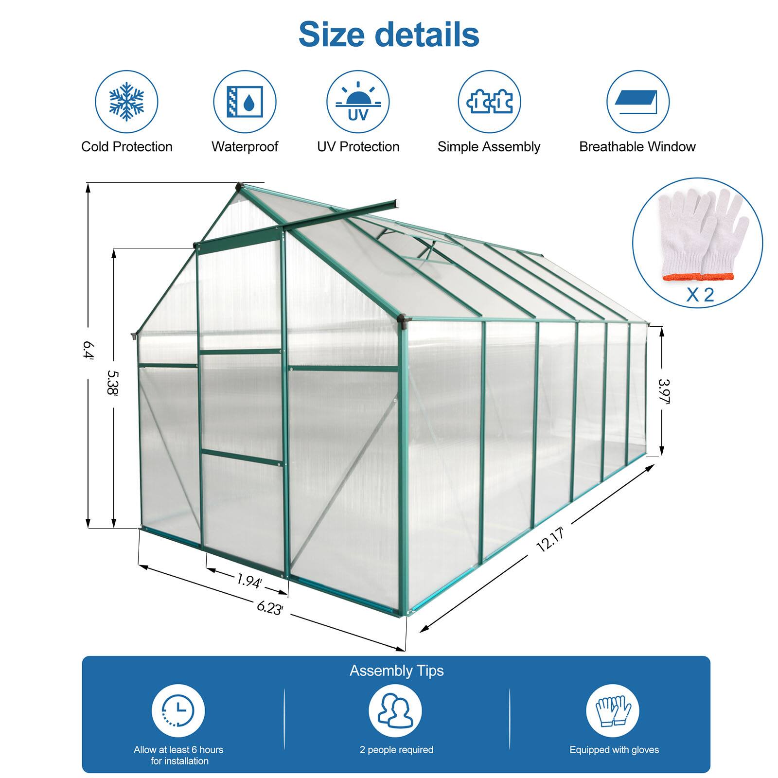 Size details  
- Cold Protection  
- Waterproof  
- UV Protection  
- Simple Assembly  
- Breathable Window  

Dimensions:  
- Height: 6.4'  
- Width: 5.38'  
- Depth: 3.97'  
- Base: 6.23' x 12.17'  

Assembly Tips:  
- Allow at least 6 hours for installation  
- 2 people required  
- Equipped with gloves