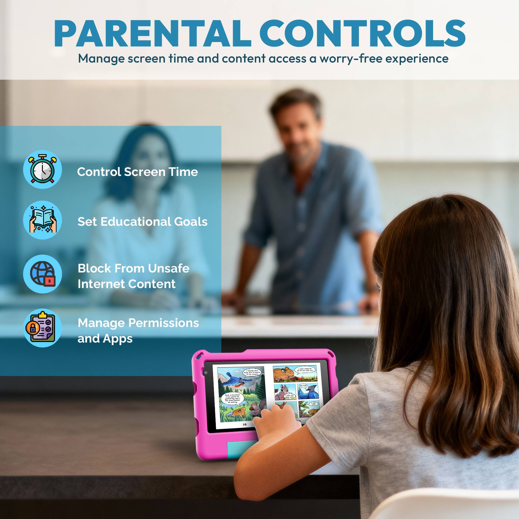 PARENTAL CONTROLS  
Manage screen time and content access for a worry-free experience

- Control Screen Time
- Set Educational Goals
- Block From Unsafe Internet Content
- Manage Permissions and Apps